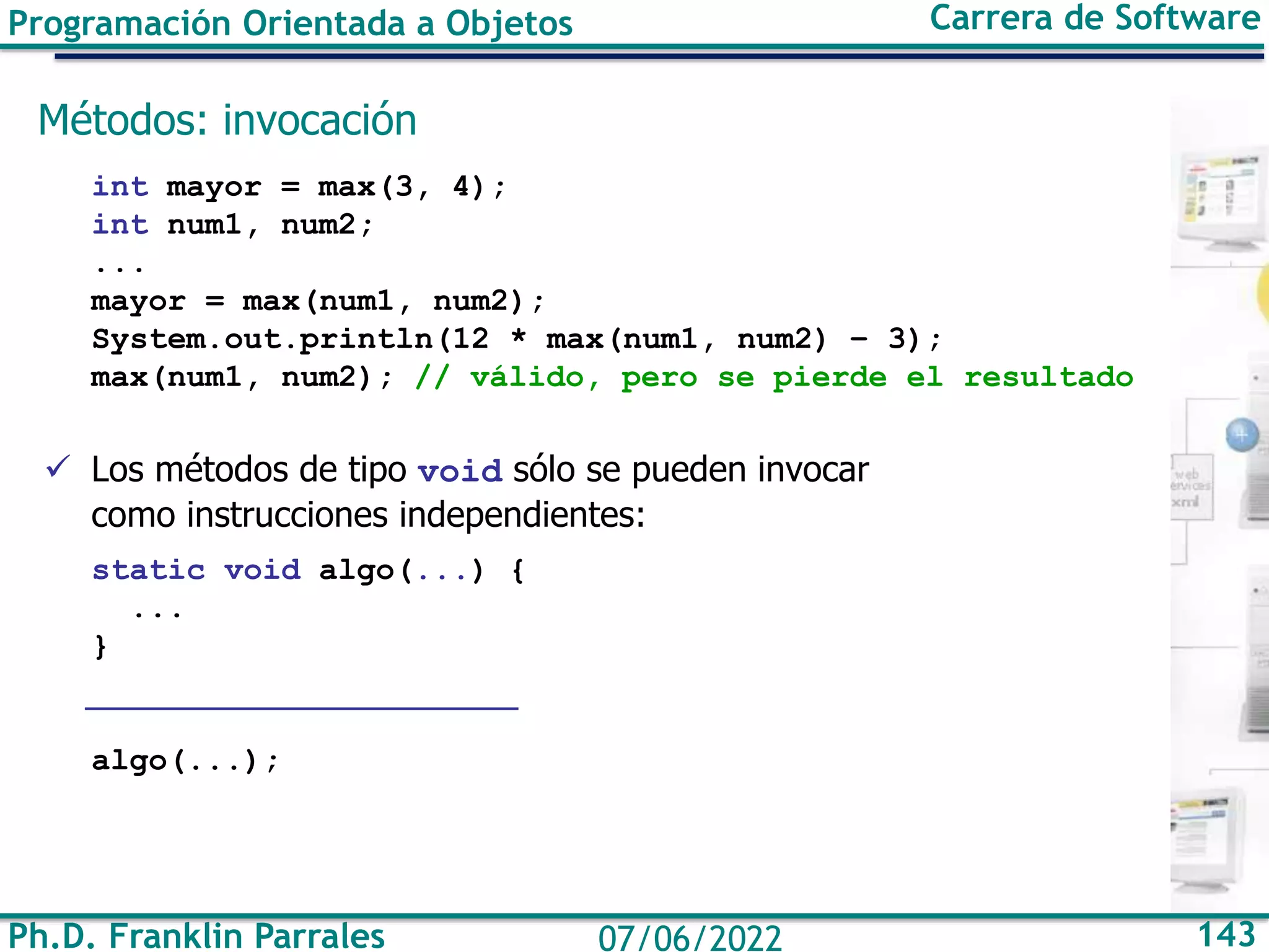 Programación Orientada a Objetos Carrera de Software
Ph.D. Franklin Parrales 143
07/06/2022
Métodos: invocación
int mayor = max(3, 4);
int num1, num2;
...
mayor = max(num1, num2);
System.out.println(12 * max(num1, num2) – 3);
max(num1, num2); // válido, pero se pierde el resultado
✓ Los métodos de tipo void sólo se pueden invocar
como instrucciones independientes:
static void algo(...) {
...
}
algo(...);
 