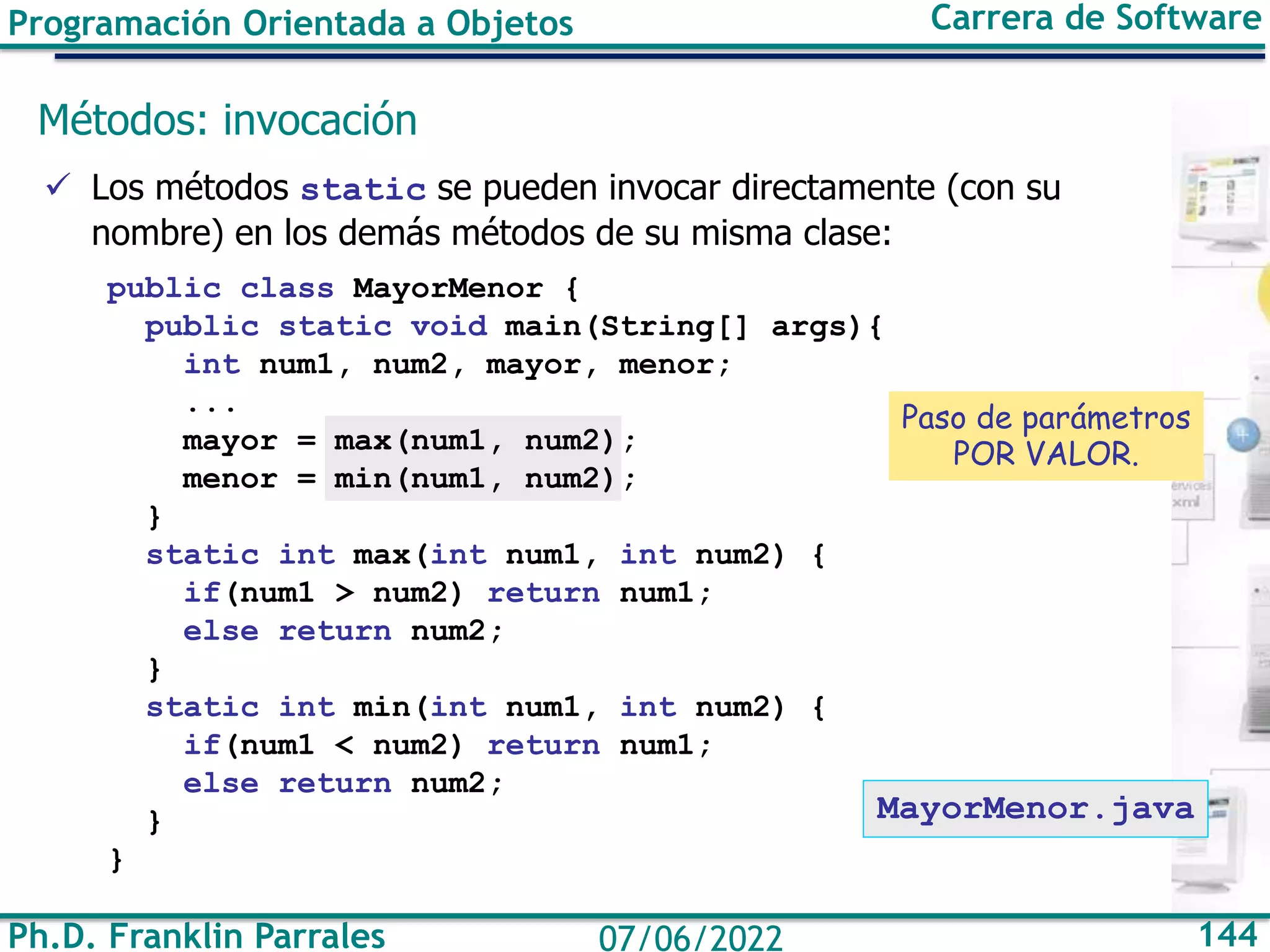 Programación Orientada a Objetos Carrera de Software
Ph.D. Franklin Parrales 144
07/06/2022
Métodos: invocación
✓ Los métodos static se pueden invocar directamente (con su
nombre) en los demás métodos de su misma clase:
public class MayorMenor {
public static void main(String[] args){
int num1, num2, mayor, menor;
...
mayor = max(num1, num2);
menor = min(num1, num2);
}
static int max(int num1, int num2) {
if(num1 > num2) return num1;
else return num2;
}
static int min(int num1, int num2) {
if(num1 < num2) return num1;
else return num2;
}
}
MayorMenor.java
Paso de parámetros
POR VALOR.
 