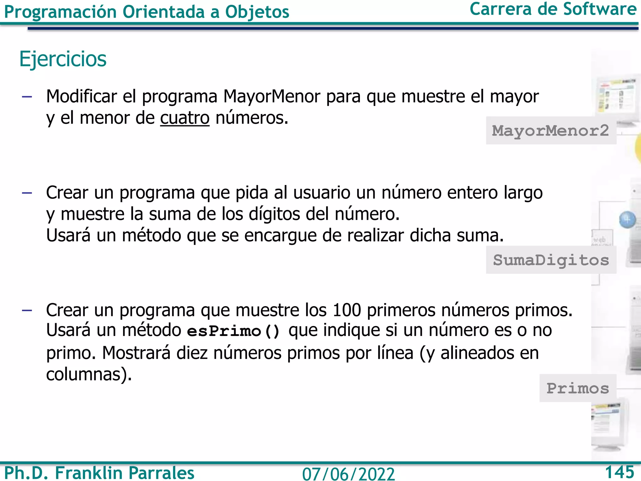 Programación Orientada a Objetos Carrera de Software
Ph.D. Franklin Parrales 145
07/06/2022
Ejercicios
– Modificar el programa MayorMenor para que muestre el mayor
y el menor de cuatro números.
– Crear un programa que pida al usuario un número entero largo
y muestre la suma de los dígitos del número.
Usará un método que se encargue de realizar dicha suma.
– Crear un programa que muestre los 100 primeros números primos.
Usará un método esPrimo() que indique si un número es o no
primo. Mostrará diez números primos por línea (y alineados en
columnas).
MayorMenor2
SumaDigitos
Primos
 