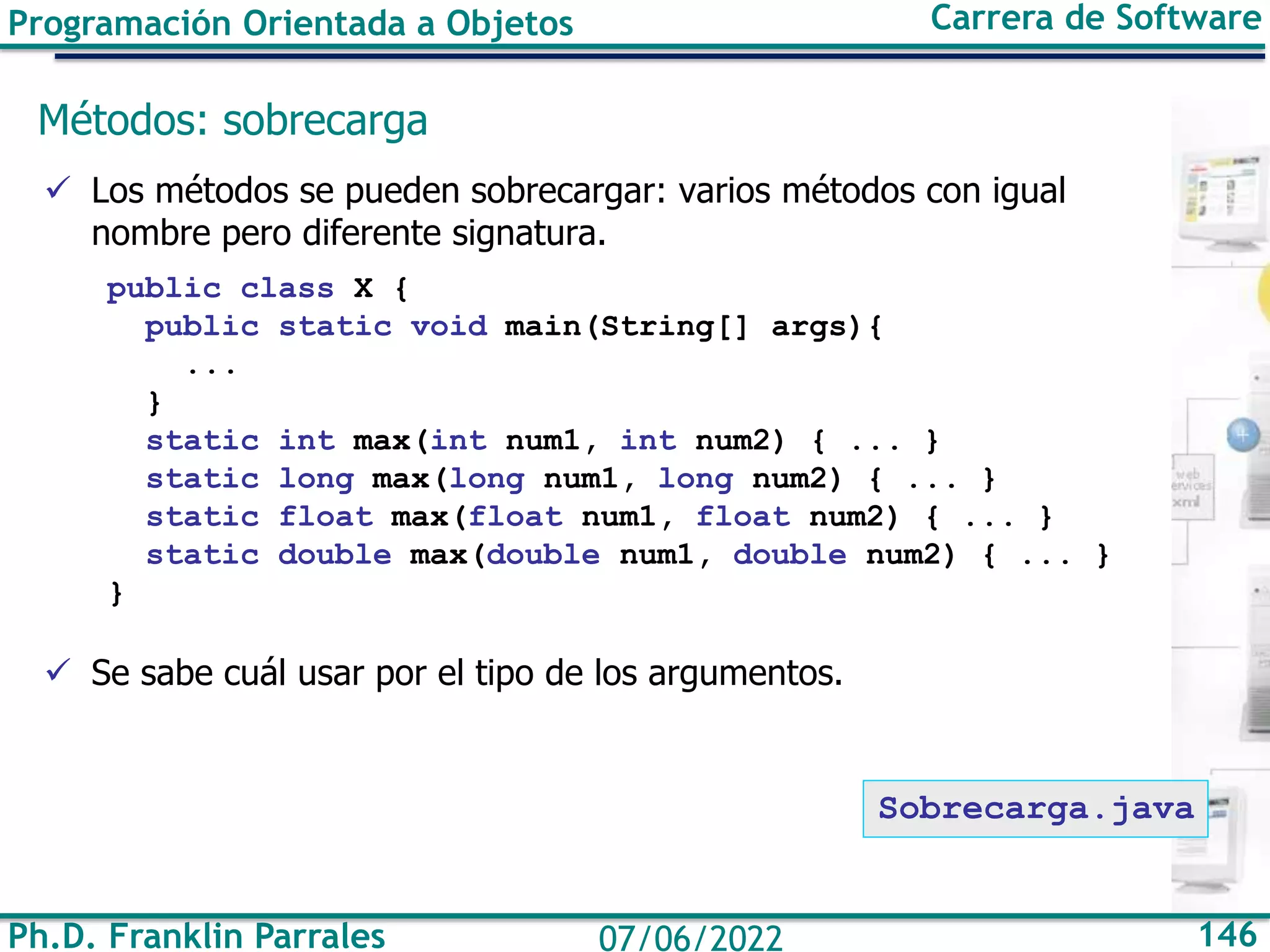 Programación Orientada a Objetos Carrera de Software
Ph.D. Franklin Parrales 146
07/06/2022
Métodos: sobrecarga
✓ Los métodos se pueden sobrecargar: varios métodos con igual
nombre pero diferente signatura.
public class X {
public static void main(String[] args){
...
}
static int max(int num1, int num2) { ... }
static long max(long num1, long num2) { ... }
static float max(float num1, float num2) { ... }
static double max(double num1, double num2) { ... }
}
✓ Se sabe cuál usar por el tipo de los argumentos.
Sobrecarga.java
 