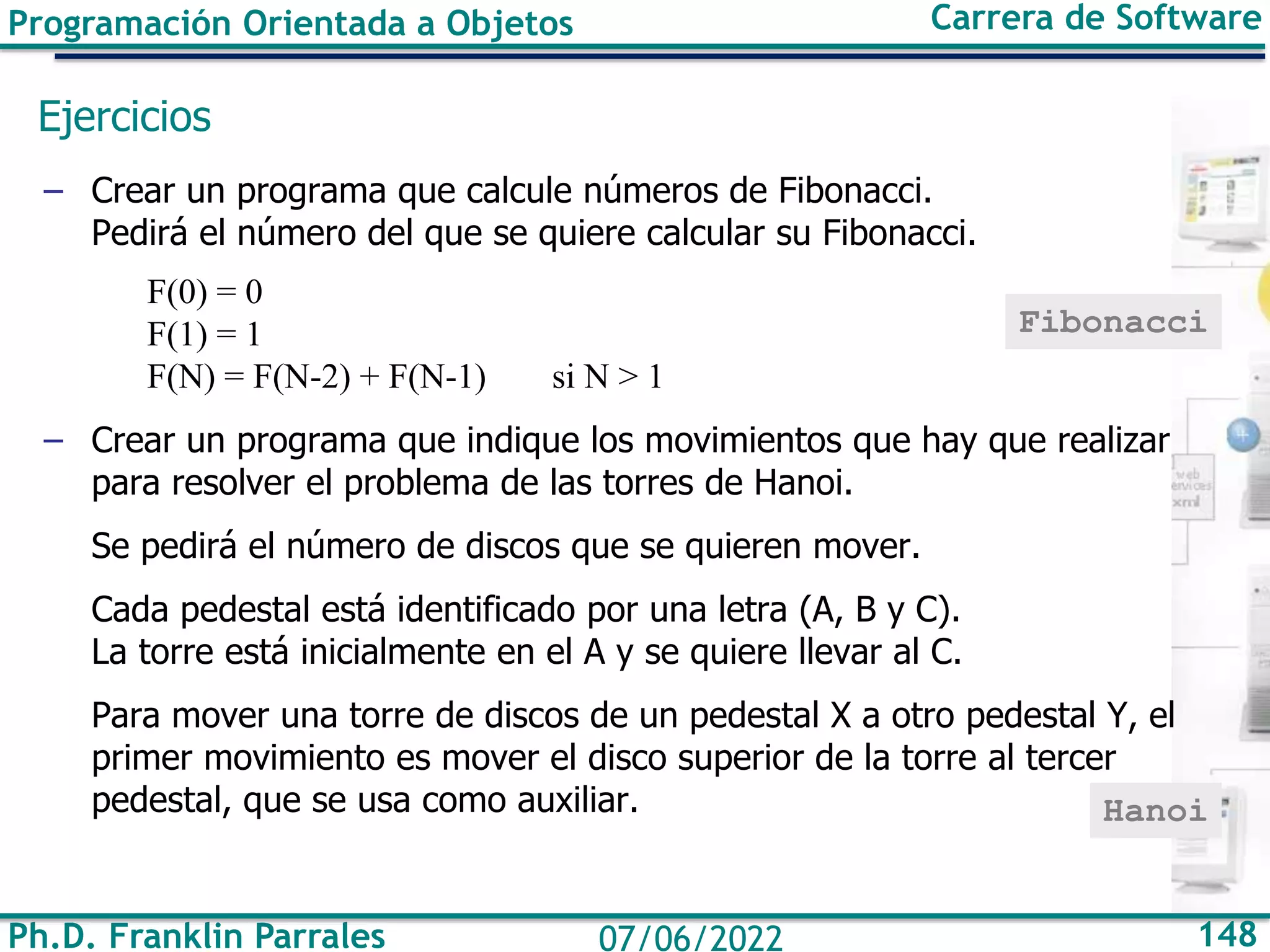 Programación Orientada a Objetos Carrera de Software
Ph.D. Franklin Parrales 148
07/06/2022
Ejercicios
– Crear un programa que calcule números de Fibonacci.
Pedirá el número del que se quiere calcular su Fibonacci.
F(0) = 0
F(1) = 1
F(N) = F(N-2) + F(N-1) si N > 1
– Crear un programa que indique los movimientos que hay que realizar
para resolver el problema de las torres de Hanoi.
Se pedirá el número de discos que se quieren mover.
Cada pedestal está identificado por una letra (A, B y C).
La torre está inicialmente en el A y se quiere llevar al C.
Para mover una torre de discos de un pedestal X a otro pedestal Y, el
primer movimiento es mover el disco superior de la torre al tercer
pedestal, que se usa como auxiliar.
Fibonacci
Hanoi
 