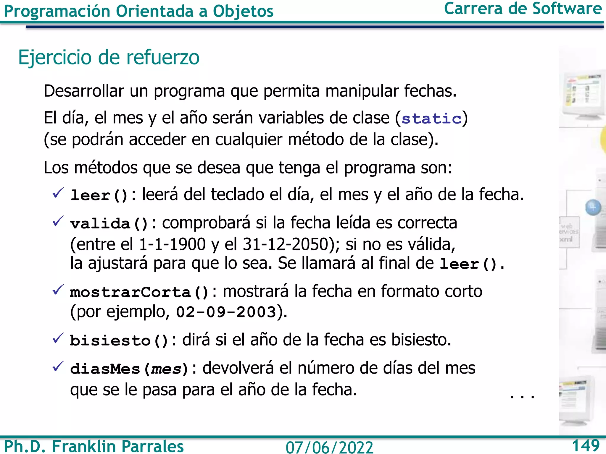 Programación Orientada a Objetos Carrera de Software
Ph.D. Franklin Parrales 149
07/06/2022
Ejercicio de refuerzo
Desarrollar un programa que permita manipular fechas.
El día, el mes y el año serán variables de clase (static)
(se podrán acceder en cualquier método de la clase).
Los métodos que se desea que tenga el programa son:
✓ leer(): leerá del teclado el día, el mes y el año de la fecha.
✓ valida(): comprobará si la fecha leída es correcta
(entre el 1-1-1900 y el 31-12-2050); si no es válida,
la ajustará para que lo sea. Se llamará al final de leer().
✓ mostrarCorta(): mostrará la fecha en formato corto
(por ejemplo, 02-09-2003).
✓ bisiesto(): dirá si el año de la fecha es bisiesto.
✓ diasMes(mes): devolverá el número de días del mes
que se le pasa para el año de la fecha. . . .
 