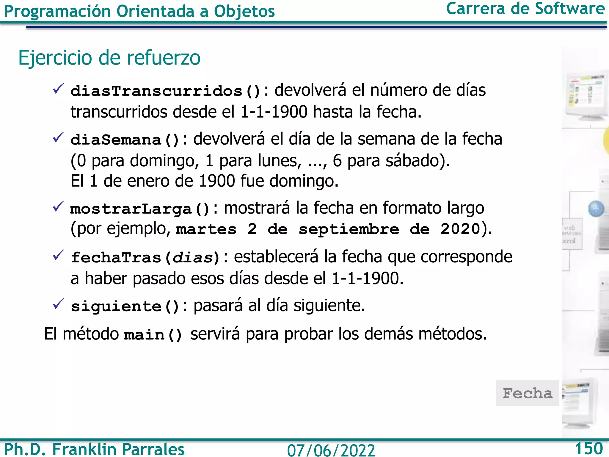 Programación Orientada a Objetos Carrera de Software
Ph.D. Franklin Parrales 150
07/06/2022
Ejercicio de refuerzo
✓ diasTranscurridos(): devolverá el número de días
transcurridos desde el 1-1-1900 hasta la fecha.
✓ diaSemana(): devolverá el día de la semana de la fecha
(0 para domingo, 1 para lunes, ..., 6 para sábado).
El 1 de enero de 1900 fue domingo.
✓ mostrarLarga(): mostrará la fecha en formato largo
(por ejemplo, martes 2 de septiembre de 2020).
✓ fechaTras(dias): establecerá la fecha que corresponde
a haber pasado esos días desde el 1-1-1900.
✓ siguiente(): pasará al día siguiente.
El método main() servirá para probar los demás métodos.
Fecha
 