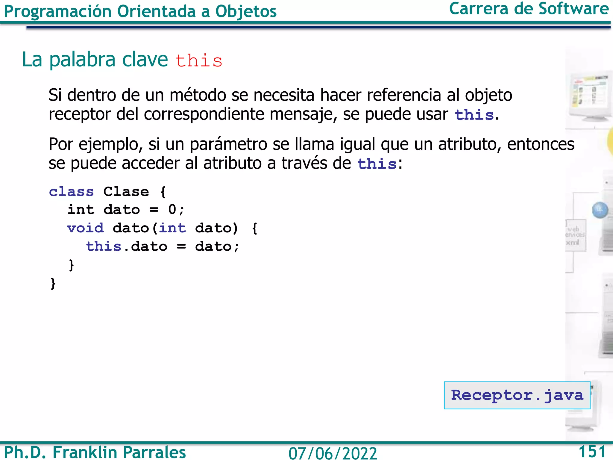 Ph.D. Franklin Parrales 151
07/06/2022
Programación Orientada a Objetos Carrera de Software
La palabra clave this
Si dentro de un método se necesita hacer referencia al objeto
receptor del correspondiente mensaje, se puede usar this.
Por ejemplo, si un parámetro se llama igual que un atributo, entonces
se puede acceder al atributo a través de this:
class Clase {
int dato = 0;
void dato(int dato) {
this.dato = dato;
}
}
Receptor.java
 