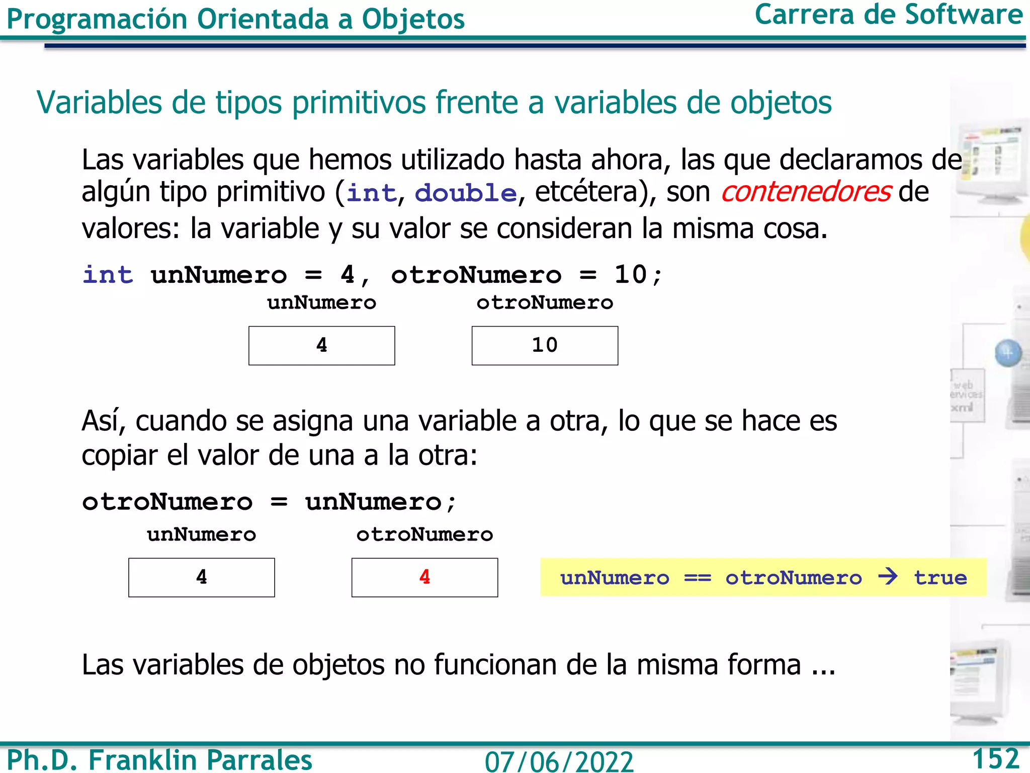 Ph.D. Franklin Parrales 152
07/06/2022
Programación Orientada a Objetos Carrera de Software
Variables de tipos primitivos frente a variables de objetos
Las variables que hemos utilizado hasta ahora, las que declaramos de
algún tipo primitivo (int, double, etcétera), son contenedores de
valores: la variable y su valor se consideran la misma cosa.
int unNumero = 4, otroNumero = 10;
Así, cuando se asigna una variable a otra, lo que se hace es
copiar el valor de una a la otra:
otroNumero = unNumero;
Las variables de objetos no funcionan de la misma forma ...
unNumero
4
otroNumero
10
unNumero
4
otroNumero
4 unNumero == otroNumero → true
 