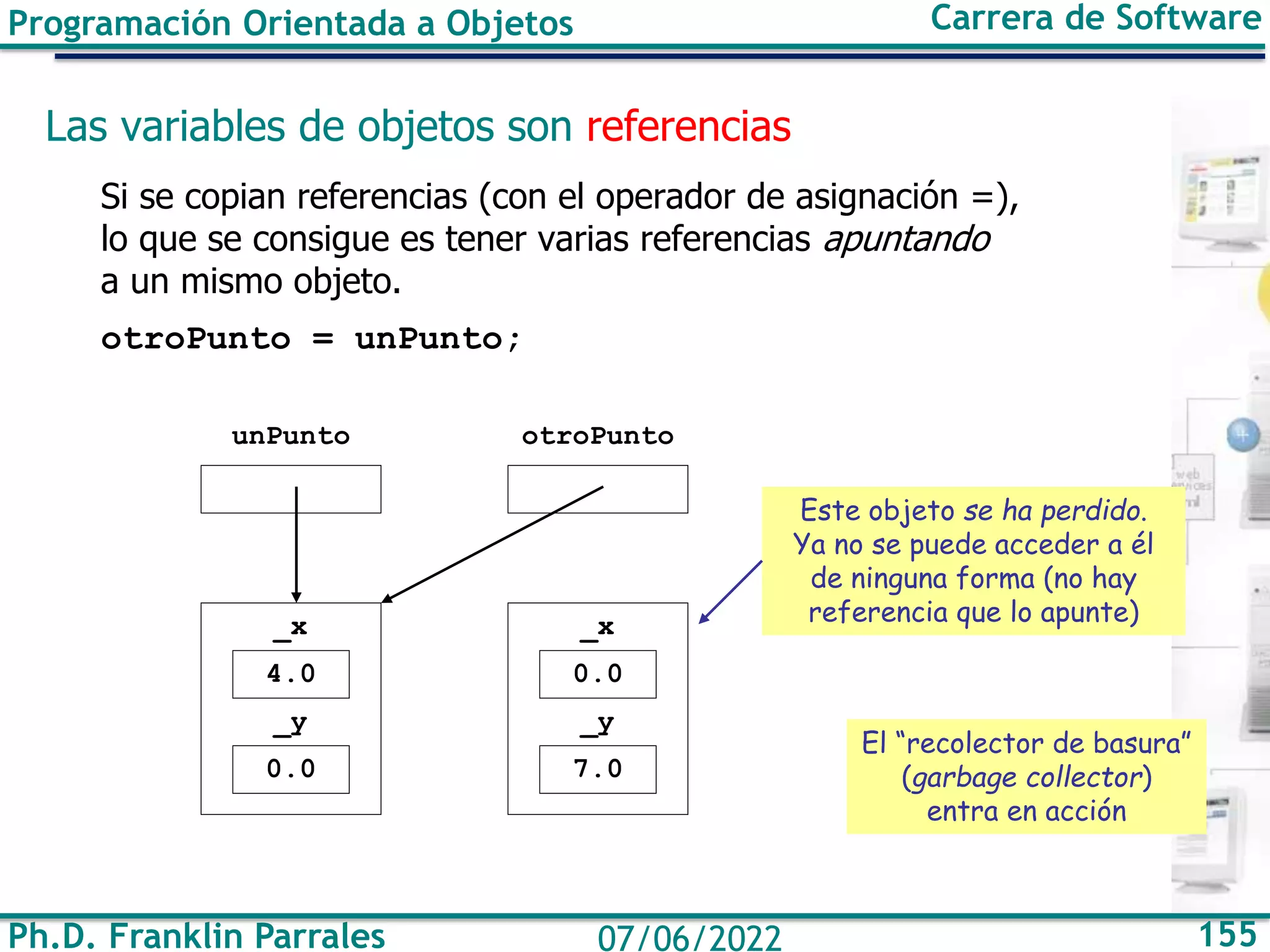 Ph.D. Franklin Parrales 155
07/06/2022
Programación Orientada a Objetos Carrera de Software
Las variables de objetos son referencias
Si se copian referencias (con el operador de asignación =),
lo que se consigue es tener varias referencias apuntando
a un mismo objeto.
otroPunto = unPunto;
unPunto otroPunto
4.0
_x
0.0
_y
0.0
_x
7.0
_y
Este objeto se ha perdido.
Ya no se puede acceder a él
de ninguna forma (no hay
referencia que lo apunte)
El “recolector de basura”
(garbage collector)
entra en acción
 