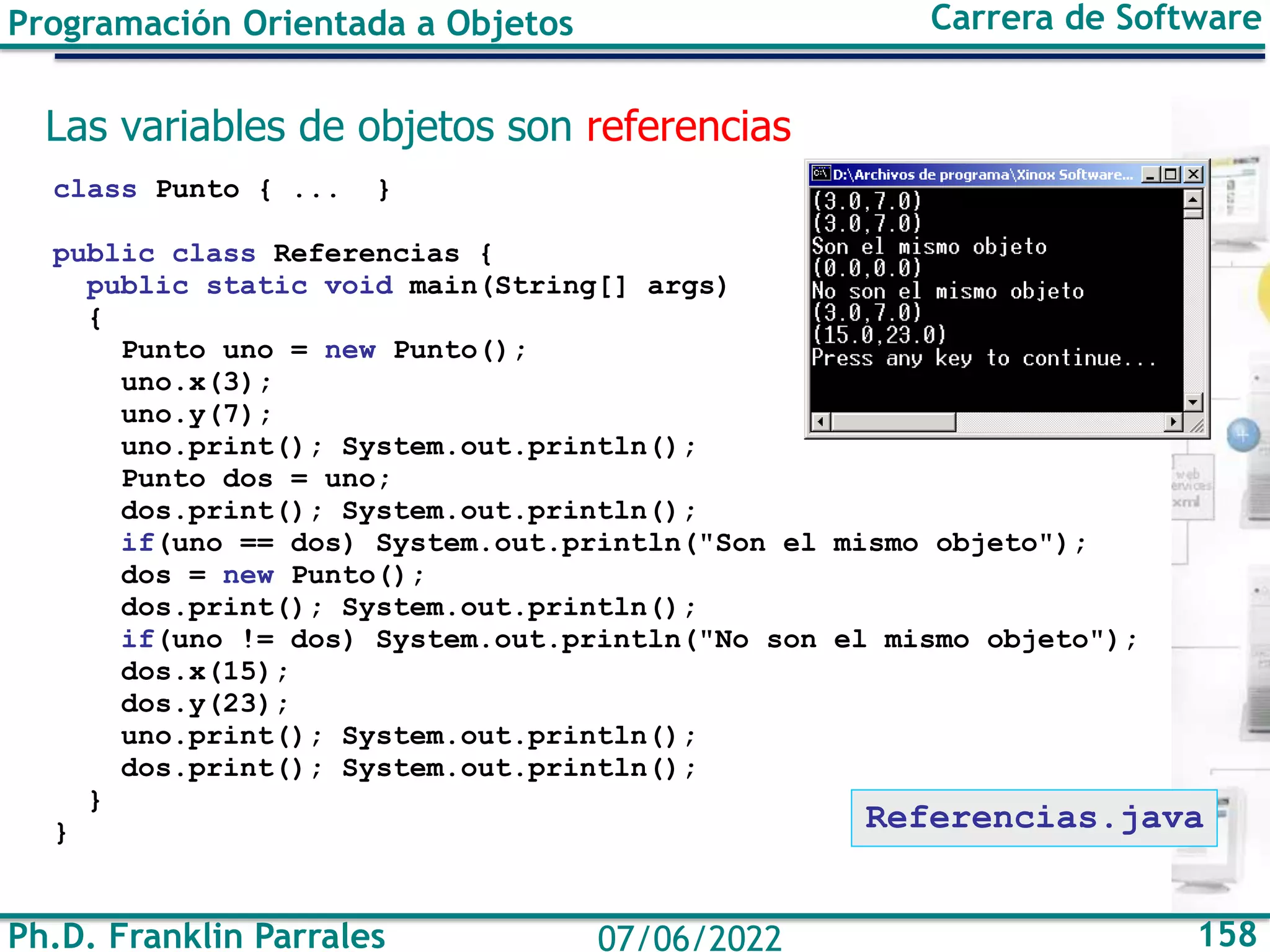 Ph.D. Franklin Parrales 158
07/06/2022
Programación Orientada a Objetos Carrera de Software
Las variables de objetos son referencias
class Punto { ... }
public class Referencias {
public static void main(String[] args)
{
Punto uno = new Punto();
uno.x(3);
uno.y(7);
uno.print(); System.out.println();
Punto dos = uno;
dos.print(); System.out.println();
if(uno == dos) System.out.println("Son el mismo objeto");
dos = new Punto();
dos.print(); System.out.println();
if(uno != dos) System.out.println("No son el mismo objeto");
dos.x(15);
dos.y(23);
uno.print(); System.out.println();
dos.print(); System.out.println();
}
} Referencias.java
 
