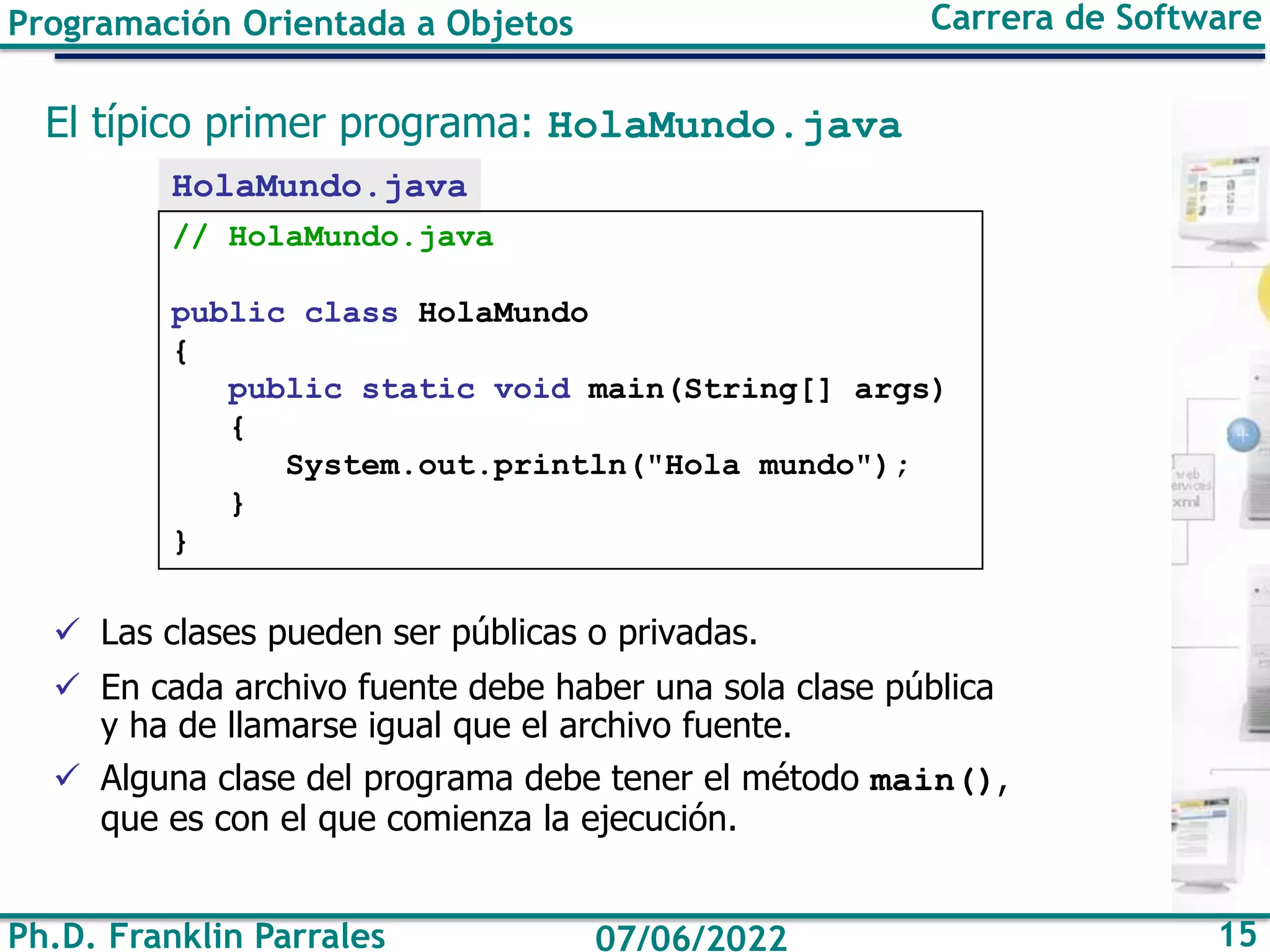 Ph.D. Franklin Parrales 15
07/06/2022
Programación Orientada a Objetos Carrera de Software
El típico primer programa: HolaMundo.java
✓ Las clases pueden ser públicas o privadas.
✓ En cada archivo fuente debe haber una sola clase pública
y ha de llamarse igual que el archivo fuente.
✓ Alguna clase del programa debe tener el método main(),
que es con el que comienza la ejecución.
HolaMundo.java
// HolaMundo.java
public class HolaMundo
{
public static void main(String[] args)
{
System.out.println("Hola mundo");
}
}
 
