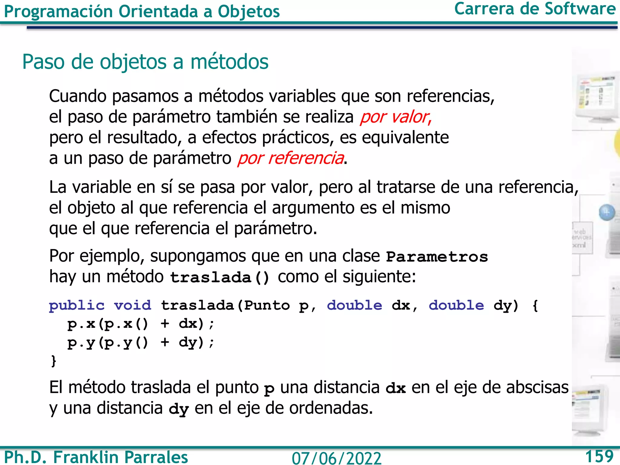 Ph.D. Franklin Parrales 159
07/06/2022
Programación Orientada a Objetos Carrera de Software
Paso de objetos a métodos
Cuando pasamos a métodos variables que son referencias,
el paso de parámetro también se realiza por valor,
pero el resultado, a efectos prácticos, es equivalente
a un paso de parámetro por referencia.
La variable en sí se pasa por valor, pero al tratarse de una referencia,
el objeto al que referencia el argumento es el mismo
que el que referencia el parámetro.
Por ejemplo, supongamos que en una clase Parametros
hay un método traslada() como el siguiente:
public void traslada(Punto p, double dx, double dy) {
p.x(p.x() + dx);
p.y(p.y() + dy);
}
El método traslada el punto p una distancia dx en el eje de abscisas
y una distancia dy en el eje de ordenadas.
 