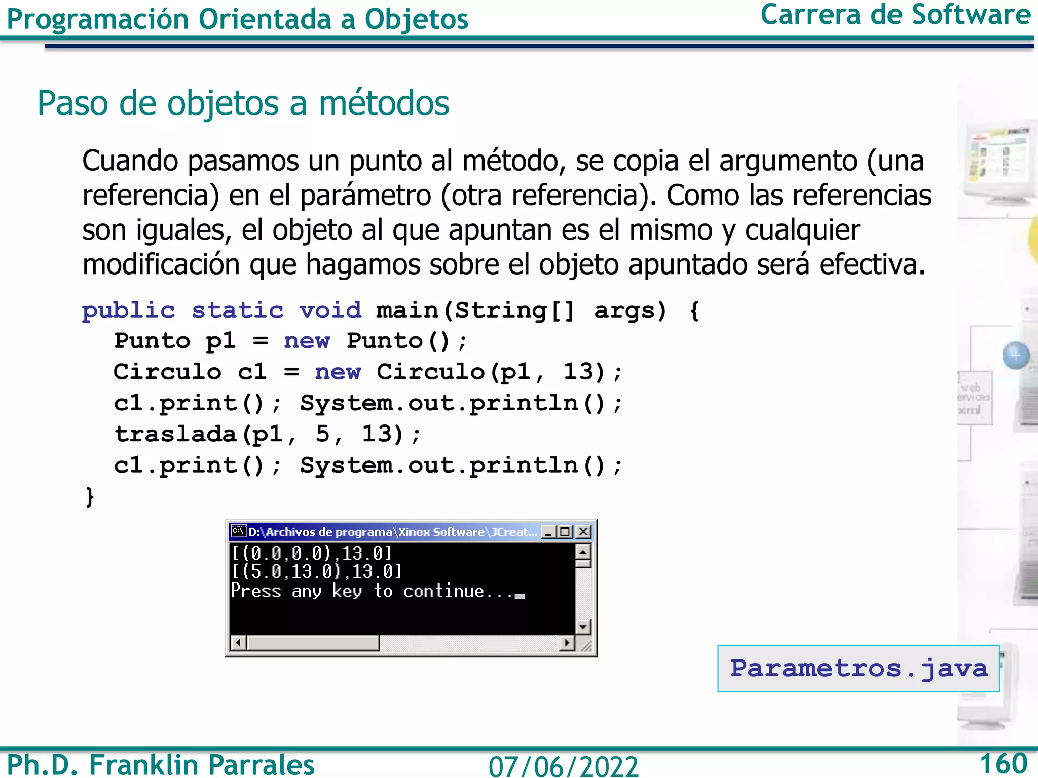 Ph.D. Franklin Parrales 160
07/06/2022
Programación Orientada a Objetos Carrera de Software
Paso de objetos a métodos
Cuando pasamos un punto al método, se copia el argumento (una
referencia) en el parámetro (otra referencia). Como las referencias
son iguales, el objeto al que apuntan es el mismo y cualquier
modificación que hagamos sobre el objeto apuntado será efectiva.
public static void main(String[] args) {
Punto p1 = new Punto();
Circulo c1 = new Circulo(p1, 13);
c1.print(); System.out.println();
traslada(p1, 5, 13);
c1.print(); System.out.println();
}
Parametros.java
 