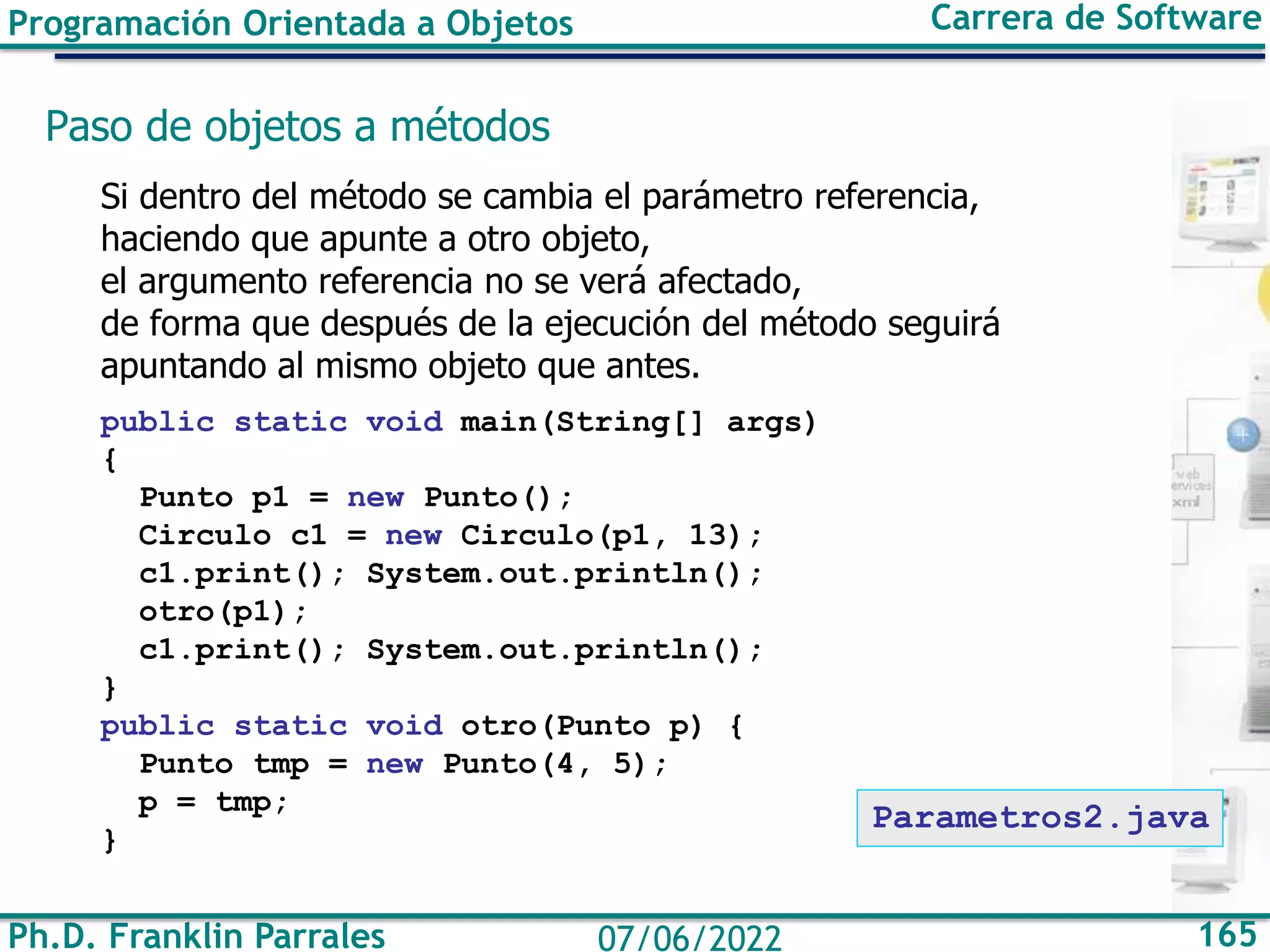 Ph.D. Franklin Parrales 165
07/06/2022
Programación Orientada a Objetos Carrera de Software
Paso de objetos a métodos
Si dentro del método se cambia el parámetro referencia,
haciendo que apunte a otro objeto,
el argumento referencia no se verá afectado,
de forma que después de la ejecución del método seguirá
apuntando al mismo objeto que antes.
public static void main(String[] args)
{
Punto p1 = new Punto();
Circulo c1 = new Circulo(p1, 13);
c1.print(); System.out.println();
otro(p1);
c1.print(); System.out.println();
}
public static void otro(Punto p) {
Punto tmp = new Punto(4, 5);
p = tmp;
}
Parametros2.java
 