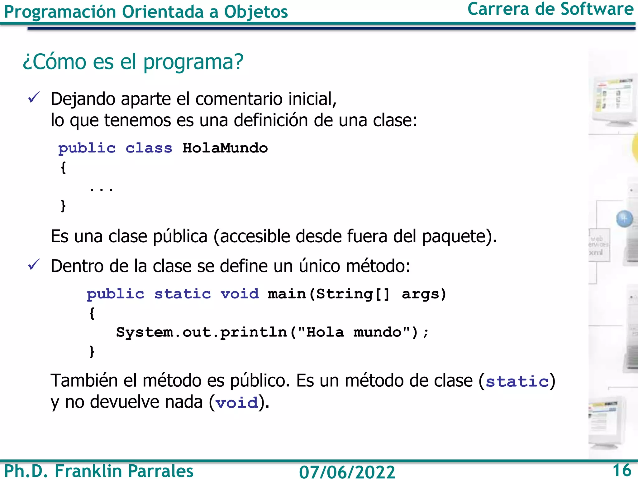 Ph.D. Franklin Parrales 16
07/06/2022
Programación Orientada a Objetos Carrera de Software
¿Cómo es el programa?
✓ Dejando aparte el comentario inicial,
lo que tenemos es una definición de una clase:
public class HolaMundo
{
...
}
Es una clase pública (accesible desde fuera del paquete).
✓ Dentro de la clase se define un único método:
public static void main(String[] args)
{
System.out.println("Hola mundo");
}
También el método es público. Es un método de clase (static)
y no devuelve nada (void).
 