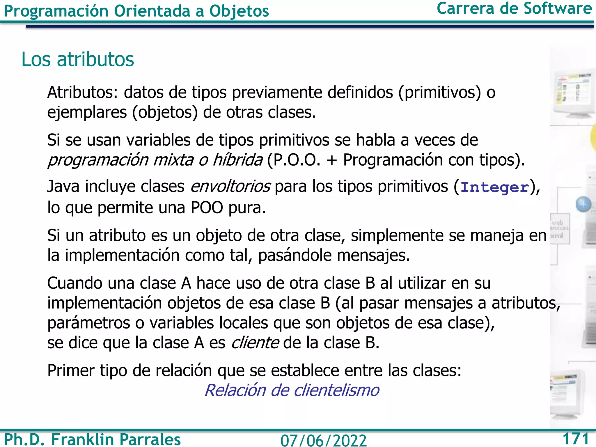 Ph.D. Franklin Parrales 171
07/06/2022
Programación Orientada a Objetos Carrera de Software
Los atributos
Atributos: datos de tipos previamente definidos (primitivos) o
ejemplares (objetos) de otras clases.
Si se usan variables de tipos primitivos se habla a veces de
programación mixta o híbrida (P.O.O. + Programación con tipos).
Java incluye clases envoltorios para los tipos primitivos (Integer),
lo que permite una POO pura.
Si un atributo es un objeto de otra clase, simplemente se maneja en
la implementación como tal, pasándole mensajes.
Cuando una clase A hace uso de otra clase B al utilizar en su
implementación objetos de esa clase B (al pasar mensajes a atributos,
parámetros o variables locales que son objetos de esa clase),
se dice que la clase A es cliente de la clase B.
Primer tipo de relación que se establece entre las clases:
Relación de clientelismo
 
