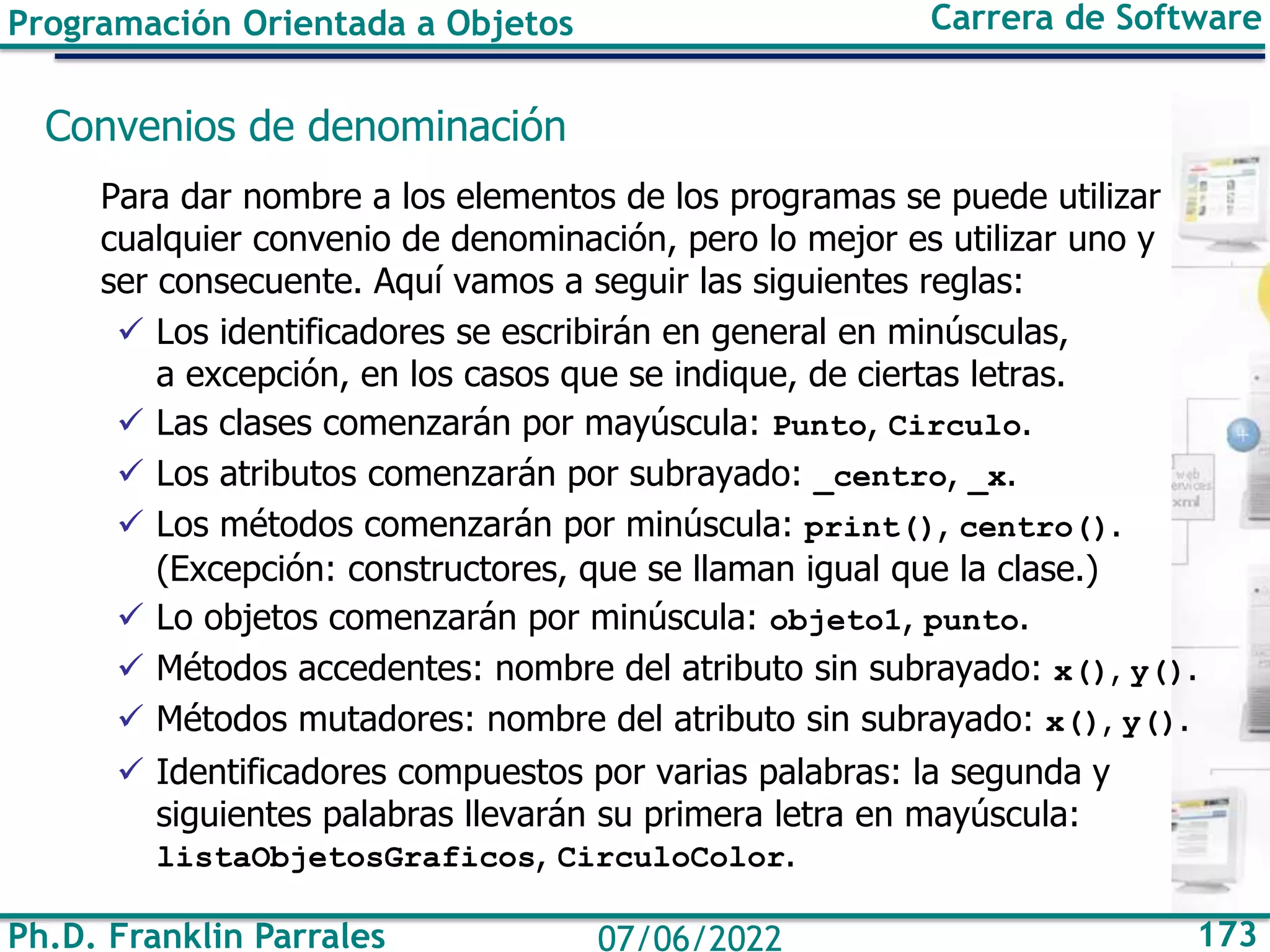 Ph.D. Franklin Parrales 173
07/06/2022
Programación Orientada a Objetos Carrera de Software
Convenios de denominación
Para dar nombre a los elementos de los programas se puede utilizar
cualquier convenio de denominación, pero lo mejor es utilizar uno y
ser consecuente. Aquí vamos a seguir las siguientes reglas:
✓ Los identificadores se escribirán en general en minúsculas,
a excepción, en los casos que se indique, de ciertas letras.
✓ Las clases comenzarán por mayúscula: Punto, Circulo.
✓ Los atributos comenzarán por subrayado: _centro, _x.
✓ Los métodos comenzarán por minúscula: print(), centro().
(Excepción: constructores, que se llaman igual que la clase.)
✓ Lo objetos comenzarán por minúscula: objeto1, punto.
✓ Métodos accedentes: nombre del atributo sin subrayado: x(), y().
✓ Métodos mutadores: nombre del atributo sin subrayado: x(), y().
✓ Identificadores compuestos por varias palabras: la segunda y
siguientes palabras llevarán su primera letra en mayúscula:
listaObjetosGraficos, CirculoColor.
 
