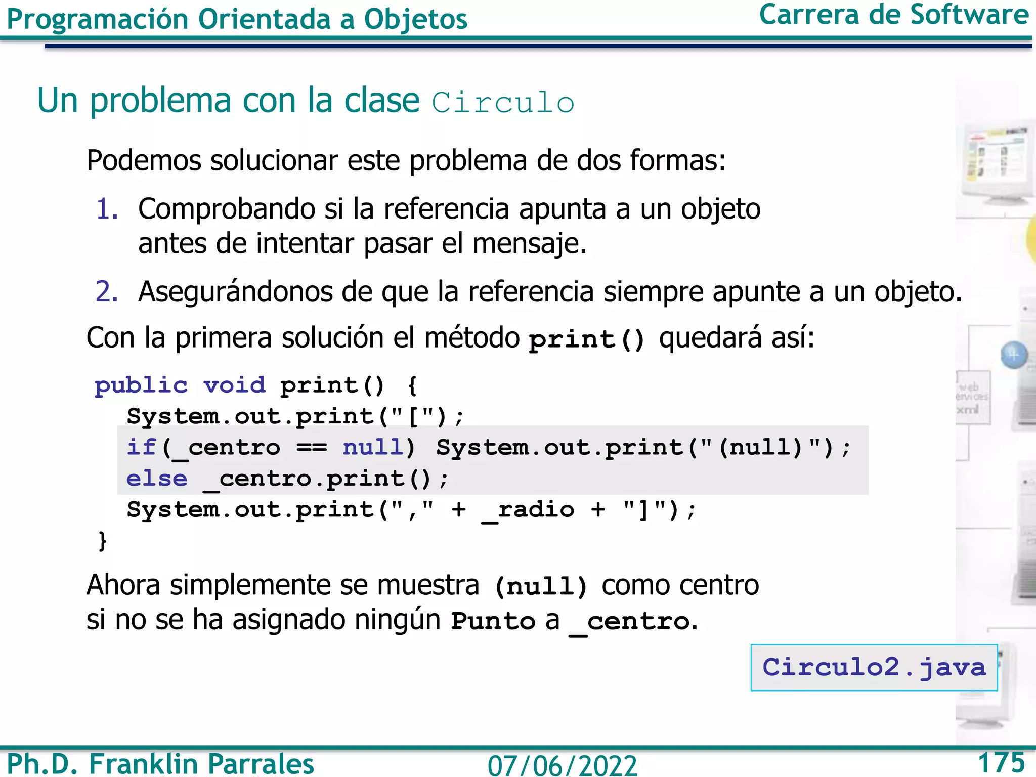 Ph.D. Franklin Parrales 175
07/06/2022
Programación Orientada a Objetos Carrera de Software
Un problema con la clase Circulo
Podemos solucionar este problema de dos formas:
1. Comprobando si la referencia apunta a un objeto
antes de intentar pasar el mensaje.
2. Asegurándonos de que la referencia siempre apunte a un objeto.
Con la primera solución el método print() quedará así:
public void print() {
System.out.print("[");
if(_centro == null) System.out.print("(null)");
else _centro.print();
System.out.print("," + _radio + "]");
}
Ahora simplemente se muestra (null) como centro
si no se ha asignado ningún Punto a _centro.
Circulo2.java
 