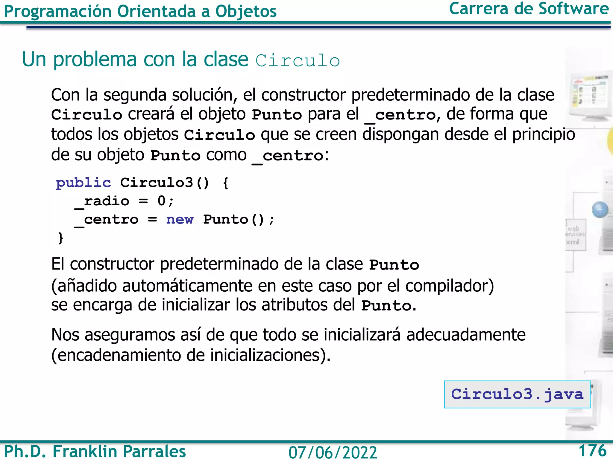 Ph.D. Franklin Parrales 176
07/06/2022
Programación Orientada a Objetos Carrera de Software
Un problema con la clase Circulo
Con la segunda solución, el constructor predeterminado de la clase
Circulo creará el objeto Punto para el _centro, de forma que
todos los objetos Circulo que se creen dispongan desde el principio
de su objeto Punto como _centro:
public Circulo3() {
_radio = 0;
_centro = new Punto();
}
El constructor predeterminado de la clase Punto
(añadido automáticamente en este caso por el compilador)
se encarga de inicializar los atributos del Punto.
Nos aseguramos así de que todo se inicializará adecuadamente
(encadenamiento de inicializaciones).
Circulo3.java
 