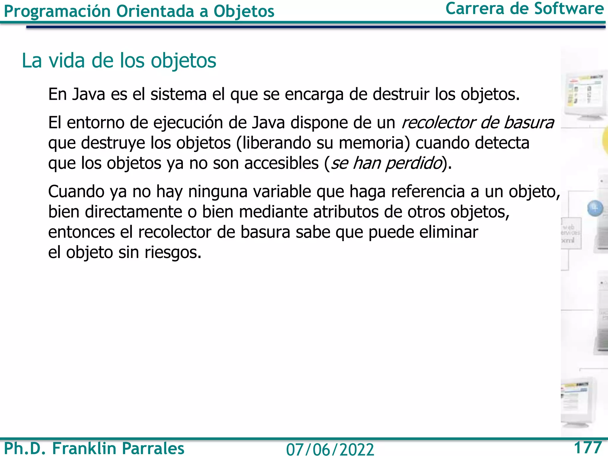 Ph.D. Franklin Parrales 177
07/06/2022
Programación Orientada a Objetos Carrera de Software
La vida de los objetos
En Java es el sistema el que se encarga de destruir los objetos.
El entorno de ejecución de Java dispone de un recolector de basura
que destruye los objetos (liberando su memoria) cuando detecta
que los objetos ya no son accesibles (se han perdido).
Cuando ya no hay ninguna variable que haga referencia a un objeto,
bien directamente o bien mediante atributos de otros objetos,
entonces el recolector de basura sabe que puede eliminar
el objeto sin riesgos.
 
