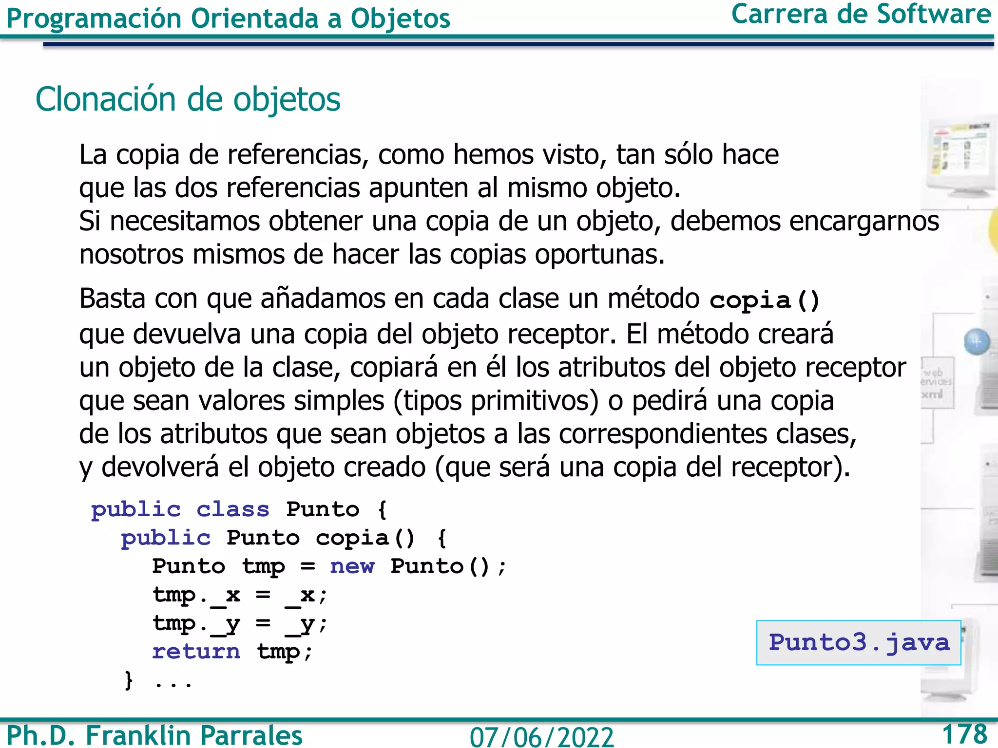 Ph.D. Franklin Parrales 178
07/06/2022
Programación Orientada a Objetos Carrera de Software
Clonación de objetos
La copia de referencias, como hemos visto, tan sólo hace
que las dos referencias apunten al mismo objeto.
Si necesitamos obtener una copia de un objeto, debemos encargarnos
nosotros mismos de hacer las copias oportunas.
Basta con que añadamos en cada clase un método copia()
que devuelva una copia del objeto receptor. El método creará
un objeto de la clase, copiará en él los atributos del objeto receptor
que sean valores simples (tipos primitivos) o pedirá una copia
de los atributos que sean objetos a las correspondientes clases,
y devolverá el objeto creado (que será una copia del receptor).
public class Punto {
public Punto copia() {
Punto tmp = new Punto();
tmp._x = _x;
tmp._y = _y;
return tmp;
} ...
Punto3.java
 