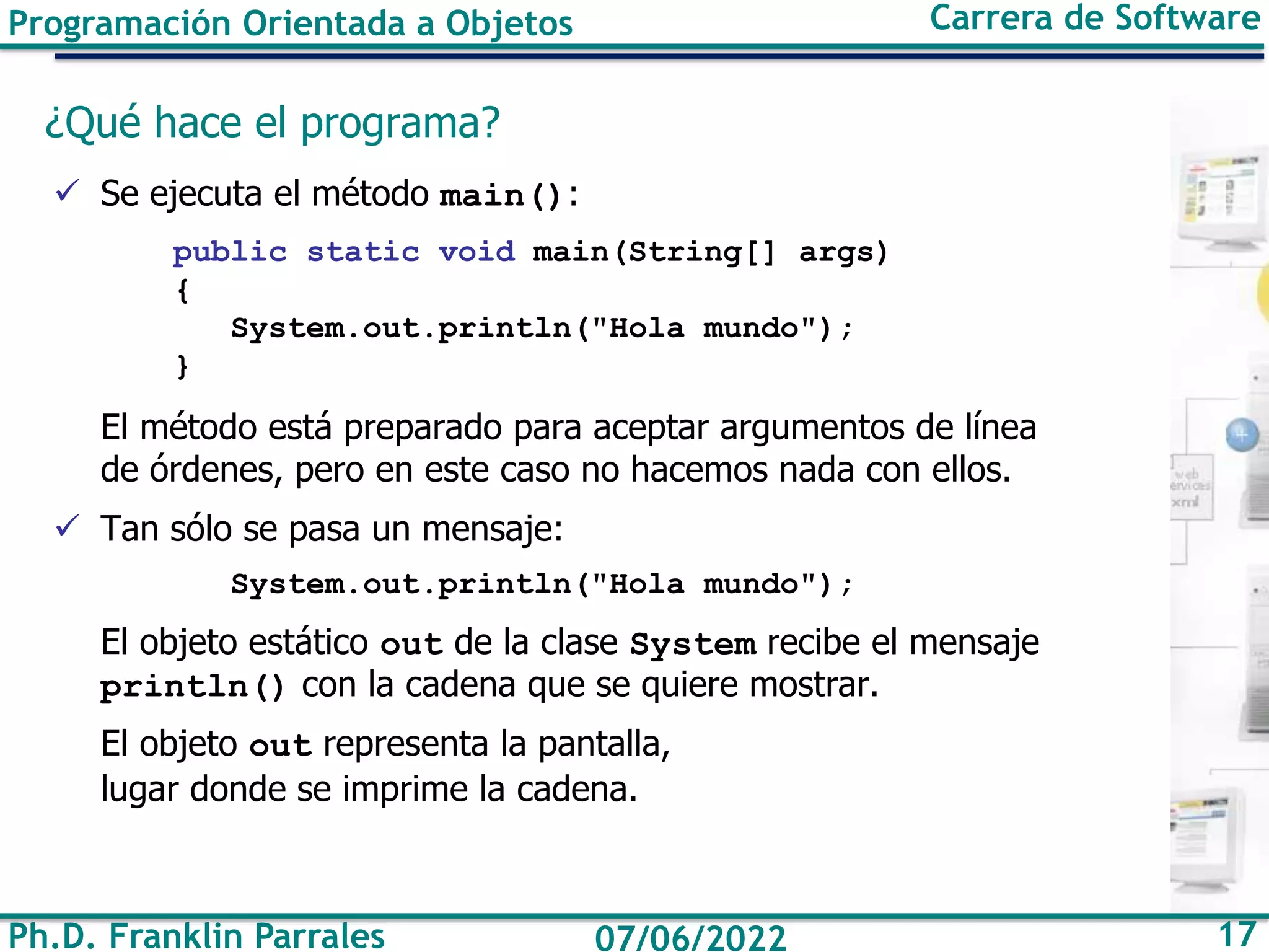Ph.D. Franklin Parrales 17
07/06/2022
Programación Orientada a Objetos Carrera de Software
¿Qué hace el programa?
✓ Se ejecuta el método main():
public static void main(String[] args)
{
System.out.println("Hola mundo");
}
El método está preparado para aceptar argumentos de línea
de órdenes, pero en este caso no hacemos nada con ellos.
✓ Tan sólo se pasa un mensaje:
System.out.println("Hola mundo");
El objeto estático out de la clase System recibe el mensaje
println() con la cadena que se quiere mostrar.
El objeto out representa la pantalla,
lugar donde se imprime la cadena.
 