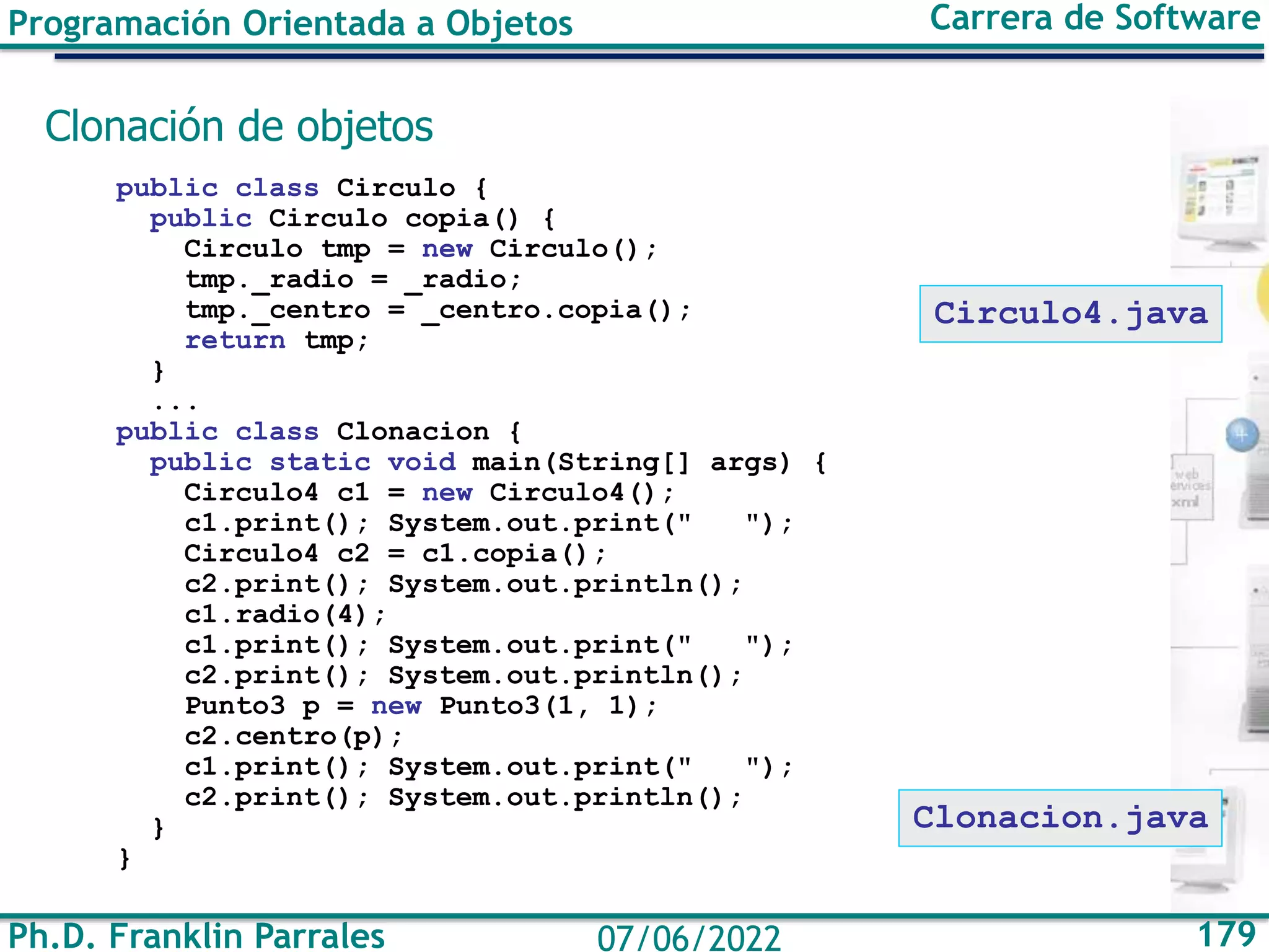 Ph.D. Franklin Parrales 179
07/06/2022
Programación Orientada a Objetos Carrera de Software
Clonación de objetos
public class Circulo {
public Circulo copia() {
Circulo tmp = new Circulo();
tmp._radio = _radio;
tmp._centro = _centro.copia();
return tmp;
}
...
public class Clonacion {
public static void main(String[] args) {
Circulo4 c1 = new Circulo4();
c1.print(); System.out.print(" ");
Circulo4 c2 = c1.copia();
c2.print(); System.out.println();
c1.radio(4);
c1.print(); System.out.print(" ");
c2.print(); System.out.println();
Punto3 p = new Punto3(1, 1);
c2.centro(p);
c1.print(); System.out.print(" ");
c2.print(); System.out.println();
}
}
Clonacion.java
Circulo4.java
 