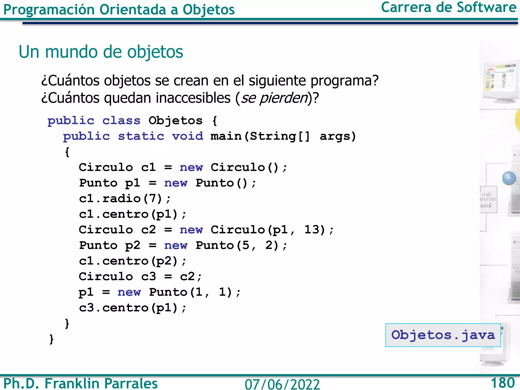 Ph.D. Franklin Parrales 180
07/06/2022
Programación Orientada a Objetos Carrera de Software
Un mundo de objetos
¿Cuántos objetos se crean en el siguiente programa?
¿Cuántos quedan inaccesibles (se pierden)?
public class Objetos {
public static void main(String[] args)
{
Circulo c1 = new Circulo();
Punto p1 = new Punto();
c1.radio(7);
c1.centro(p1);
Circulo c2 = new Circulo(p1, 13);
Punto p2 = new Punto(5, 2);
c1.centro(p2);
Circulo c3 = c2;
p1 = new Punto(1, 1);
c3.centro(p1);
}
} Objetos.java
 