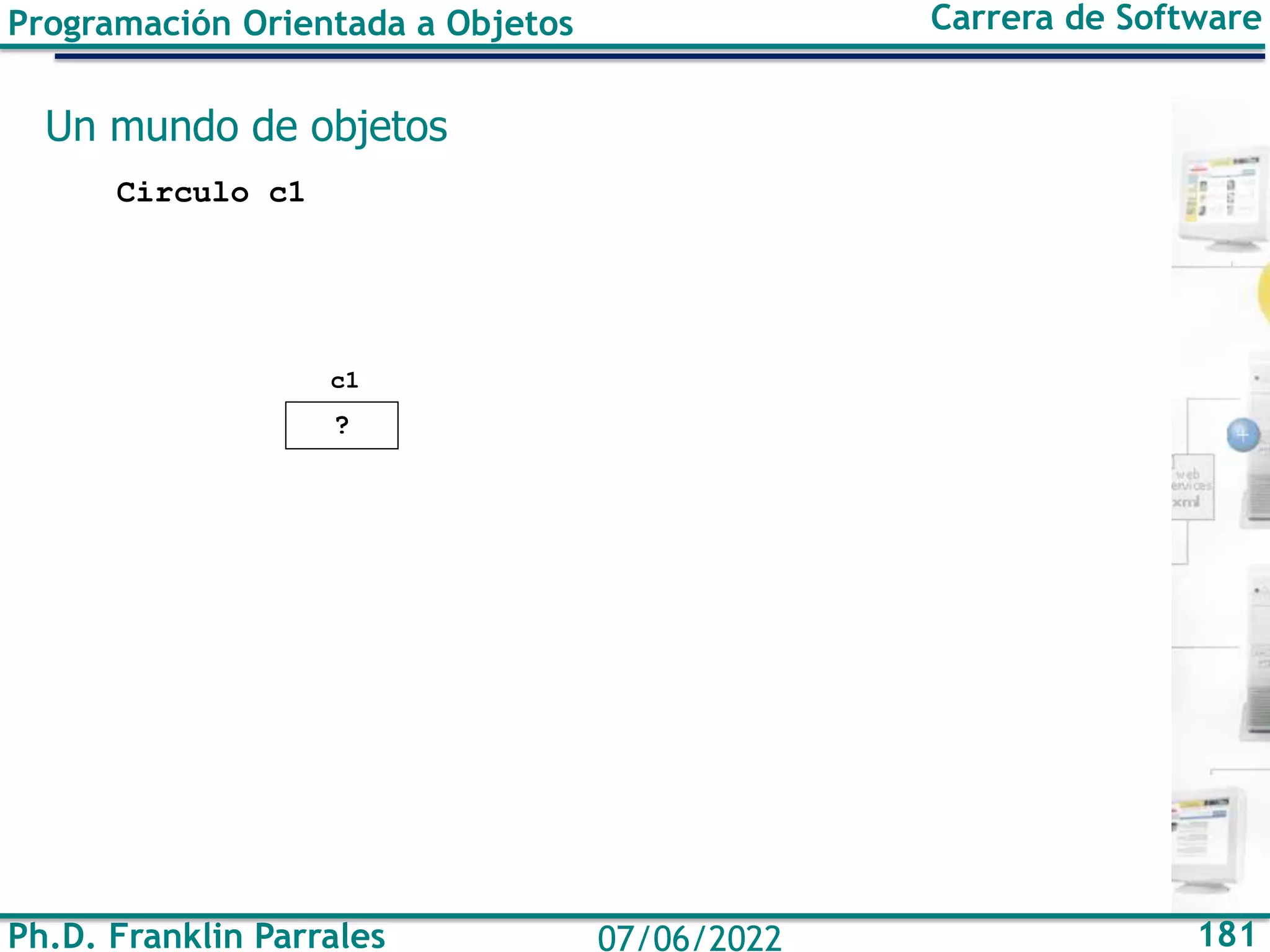 Ph.D. Franklin Parrales 181
07/06/2022
Programación Orientada a Objetos Carrera de Software
Un mundo de objetos
Circulo c1
?
c1
 