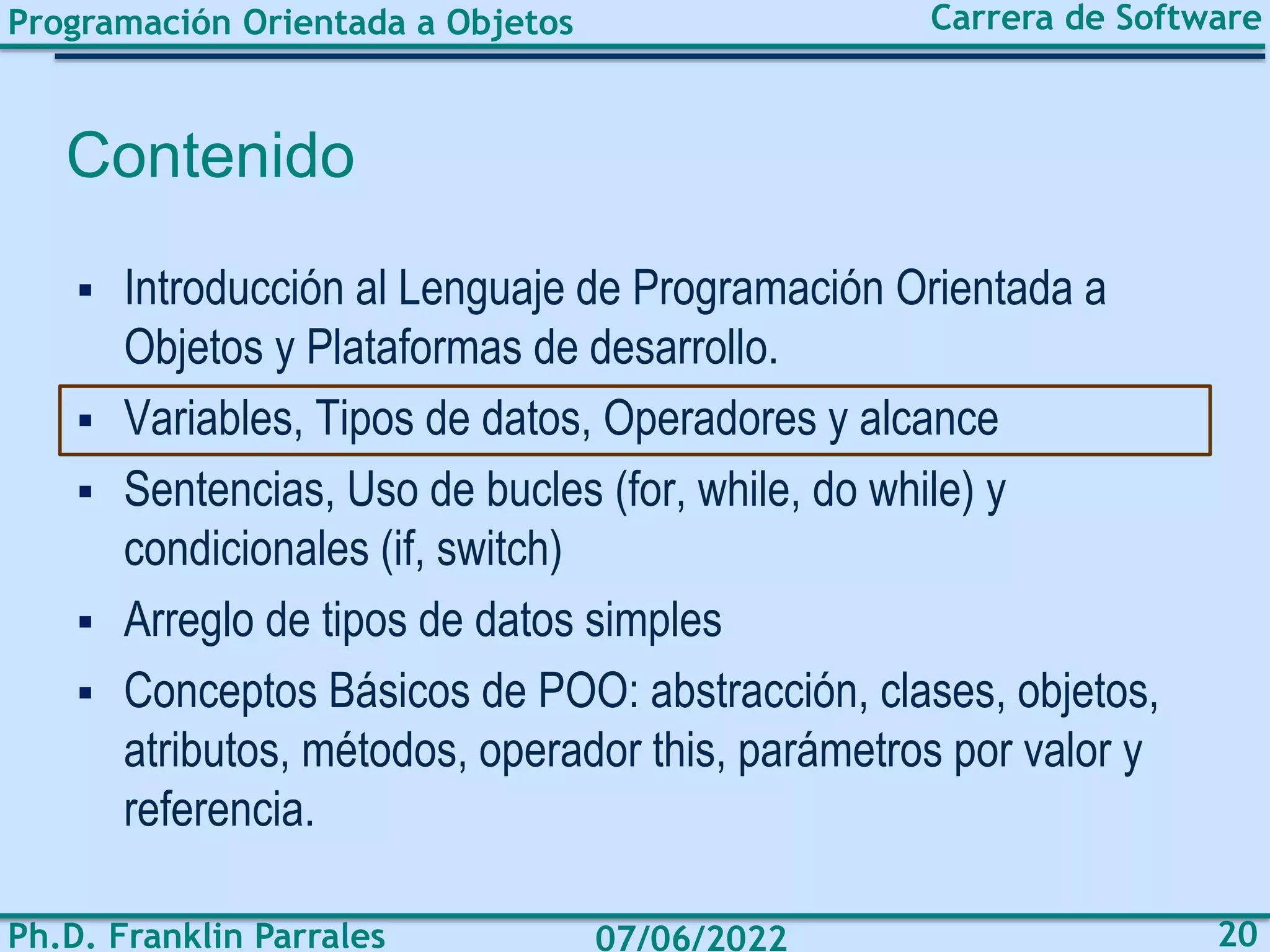 Programación Orientada a Objetos
Ph.D. Franklin Parrales
Carrera de Software
20
07/06/2022
Contenido
▪ Introducción al Lenguaje de Programación Orientada a
Objetos y Plataformas de desarrollo.
▪ Variables, Tipos de datos, Operadores y alcance
▪ Sentencias, Uso de bucles (for, while, do while) y
condicionales (if, switch)
▪ Arreglo de tipos de datos simples
▪ Conceptos Básicos de POO: abstracción, clases, objetos,
atributos, métodos, operador this, parámetros por valor y
referencia.
 