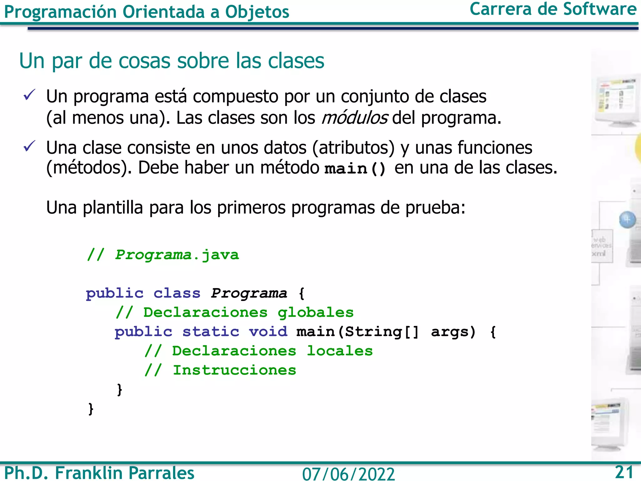 Programación Orientada a Objetos Carrera de Software
Ph.D. Franklin Parrales 21
07/06/2022
Un par de cosas sobre las clases
✓ Un programa está compuesto por un conjunto de clases
(al menos una). Las clases son los módulos del programa.
✓ Una clase consiste en unos datos (atributos) y unas funciones
(métodos). Debe haber un método main() en una de las clases.
Una plantilla para los primeros programas de prueba:
// Programa.java
public class Programa {
// Declaraciones globales
public static void main(String[] args) {
// Declaraciones locales
// Instrucciones
}
}
 