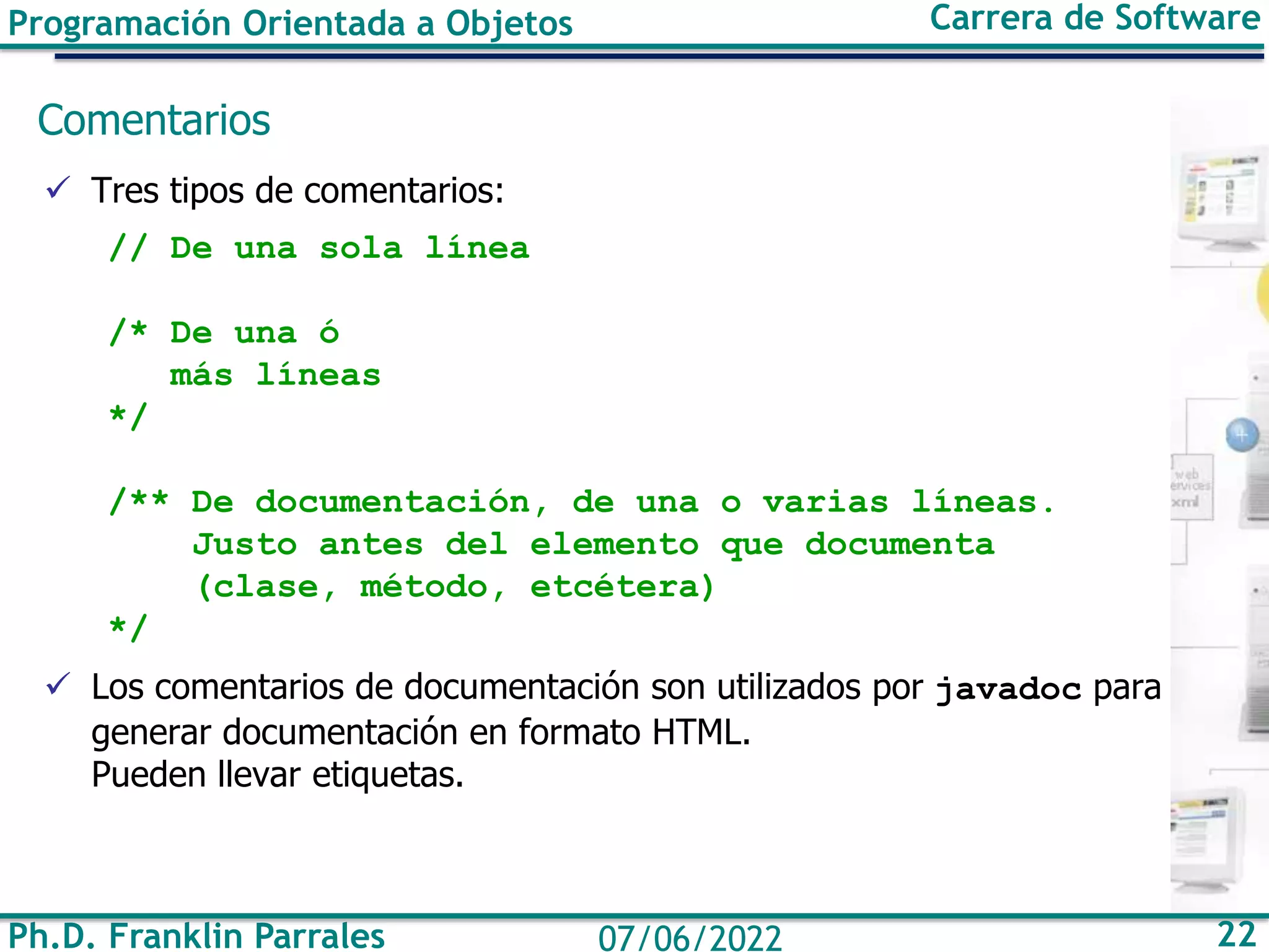 Programación Orientada a Objetos Carrera de Software
Ph.D. Franklin Parrales 22
07/06/2022
Comentarios
✓ Tres tipos de comentarios:
// De una sola línea
/* De una ó
más líneas
*/
/** De documentación, de una o varias líneas.
Justo antes del elemento que documenta
(clase, método, etcétera)
*/
✓ Los comentarios de documentación son utilizados por javadoc para
generar documentación en formato HTML.
Pueden llevar etiquetas.
 
