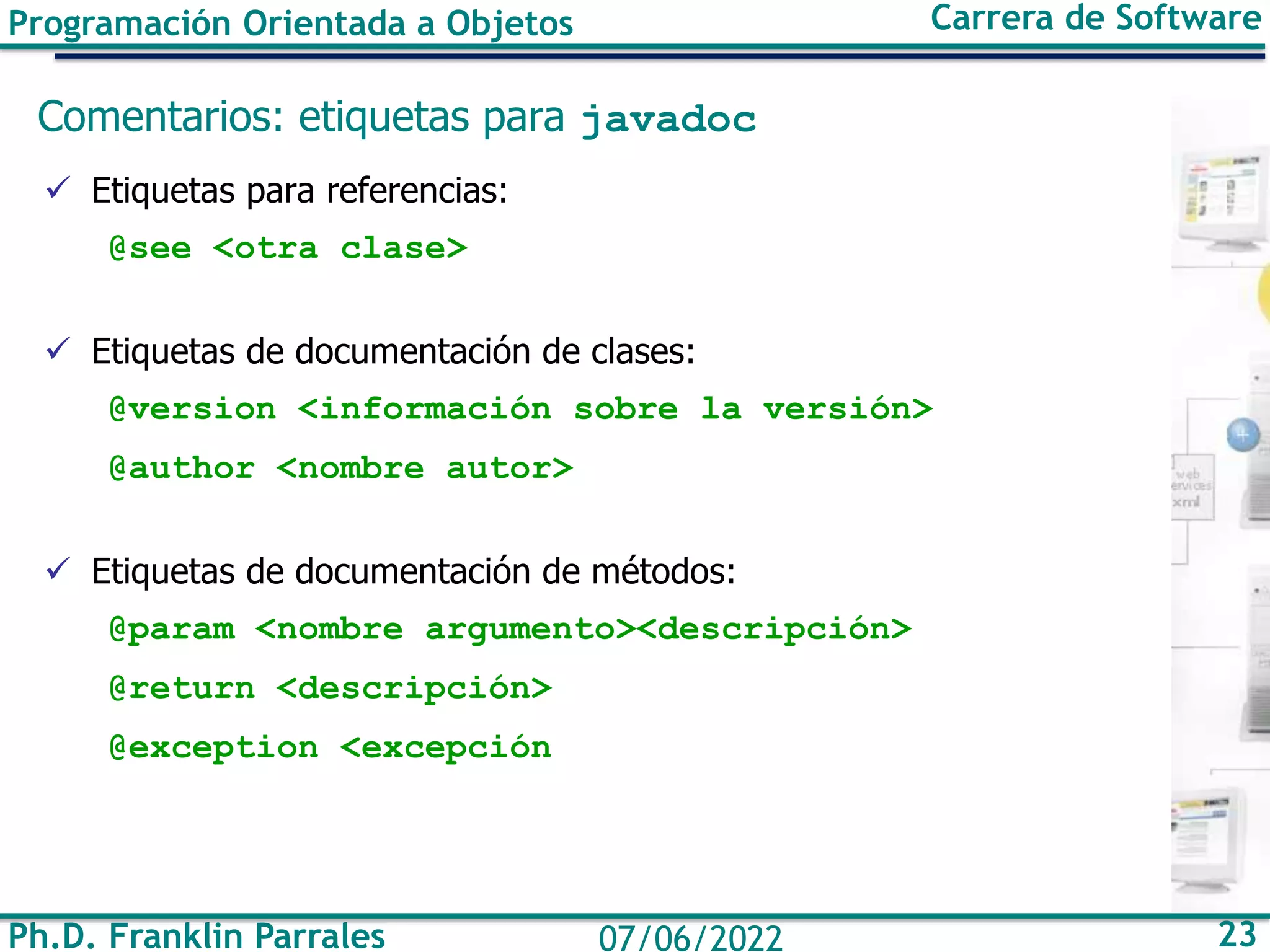 Programación Orientada a Objetos Carrera de Software
Ph.D. Franklin Parrales 23
07/06/2022
Comentarios: etiquetas para javadoc
✓ Etiquetas para referencias:
@see <otra clase>
✓ Etiquetas de documentación de clases:
@version <información sobre la versión>
@author <nombre autor>
✓ Etiquetas de documentación de métodos:
@param <nombre argumento><descripción>
@return <descripción>
@exception <excepción
 
