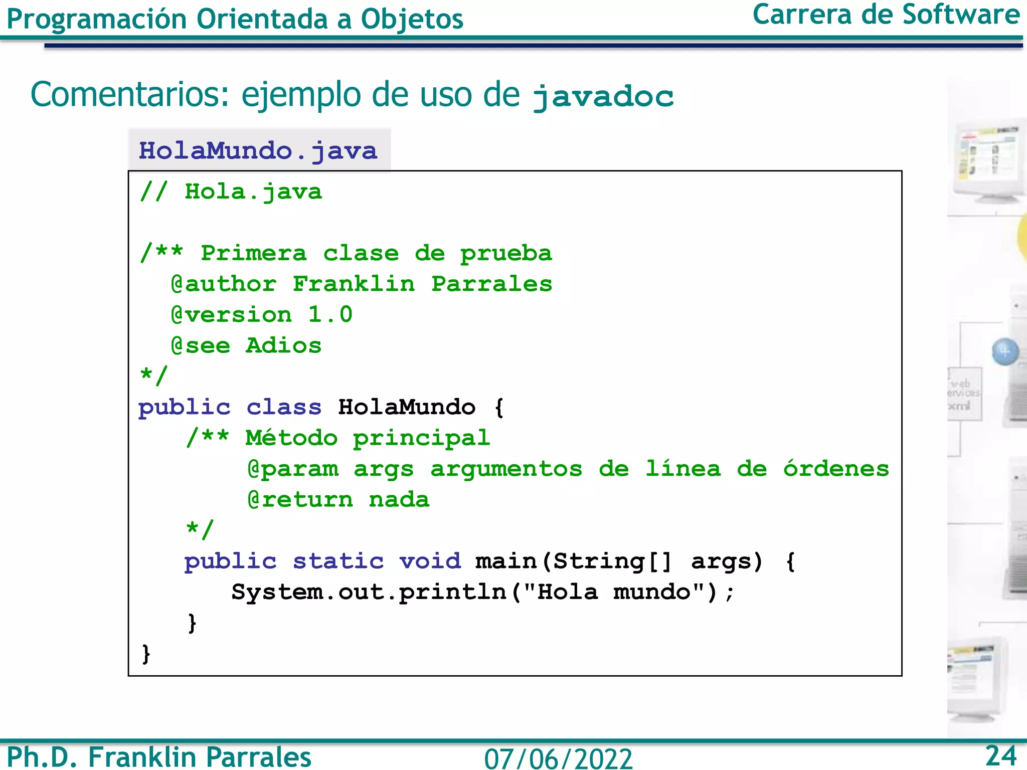 Programación Orientada a Objetos Carrera de Software
Ph.D. Franklin Parrales 24
07/06/2022
Comentarios: ejemplo de uso de javadoc
HolaMundo.java
// Hola.java
/** Primera clase de prueba
@author Franklin Parrales
@version 1.0
@see Adios
*/
public class HolaMundo {
/** Método principal
@param args argumentos de línea de órdenes
@return nada
*/
public static void main(String[] args) {
System.out.println("Hola mundo");
}
}
 