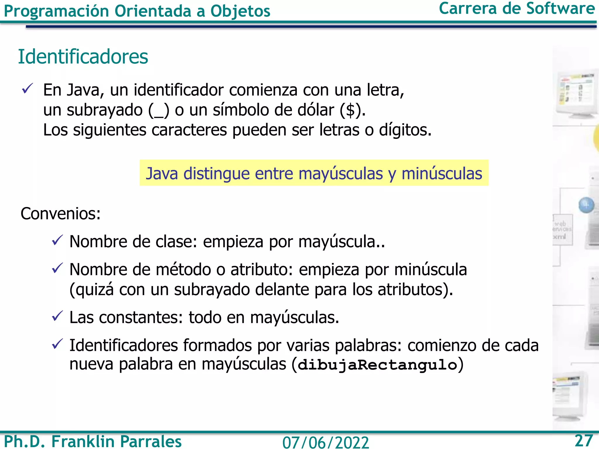 Programación Orientada a Objetos Carrera de Software
Ph.D. Franklin Parrales 27
07/06/2022
Identificadores
✓ En Java, un identificador comienza con una letra,
un subrayado (_) o un símbolo de dólar ($).
Los siguientes caracteres pueden ser letras o dígitos.
Convenios:
✓ Nombre de clase: empieza por mayúscula..
✓ Nombre de método o atributo: empieza por minúscula
(quizá con un subrayado delante para los atributos).
✓ Las constantes: todo en mayúsculas.
✓ Identificadores formados por varias palabras: comienzo de cada
nueva palabra en mayúsculas (dibujaRectangulo)
Java distingue entre mayúsculas y minúsculas
 