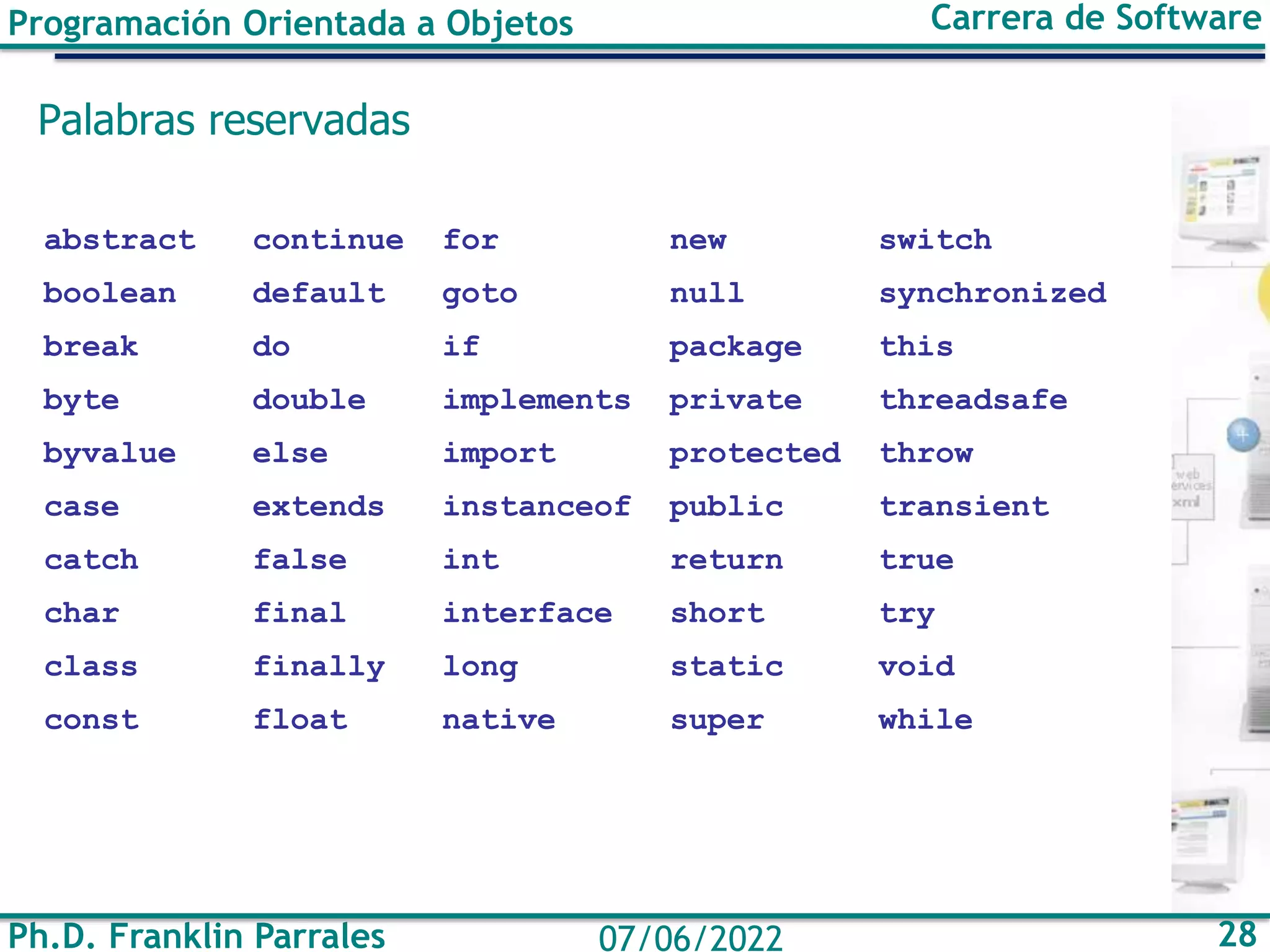 Programación Orientada a Objetos Carrera de Software
Ph.D. Franklin Parrales 28
07/06/2022
Palabras reservadas
abstract continue for new switch
boolean default goto null synchronized
break do if package this
byte double implements private threadsafe
byvalue else import protected throw
case extends instanceof public transient
catch false int return true
char final interface short try
class finally long static void
const float native super while
 