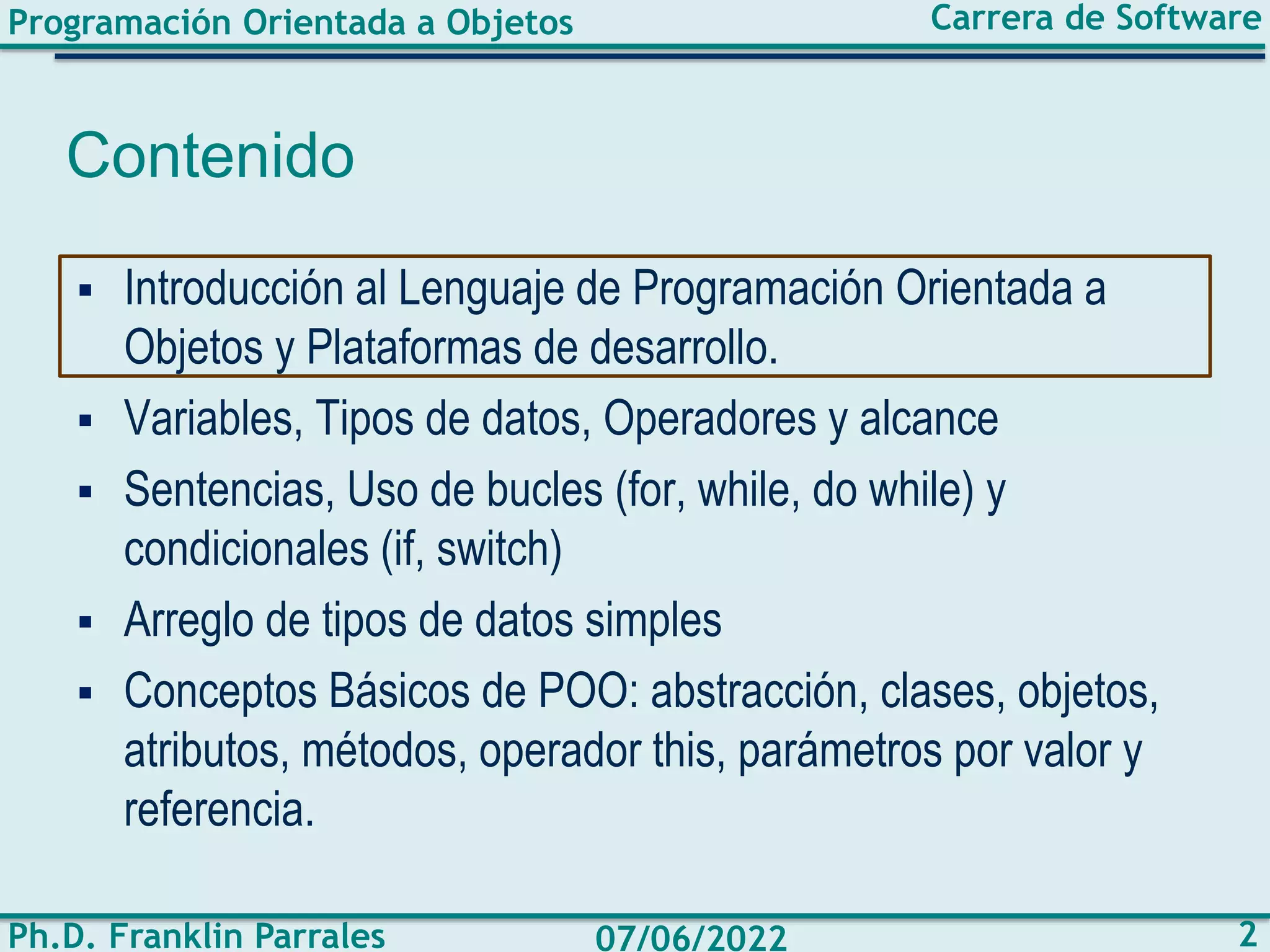 Programación Orientada a Objetos
Ph.D. Franklin Parrales
Carrera de Software
2
07/06/2022
Contenido
▪ Introducción al Lenguaje de Programación Orientada a
Objetos y Plataformas de desarrollo.
▪ Variables, Tipos de datos, Operadores y alcance
▪ Sentencias, Uso de bucles (for, while, do while) y
condicionales (if, switch)
▪ Arreglo de tipos de datos simples
▪ Conceptos Básicos de POO: abstracción, clases, objetos,
atributos, métodos, operador this, parámetros por valor y
referencia.
 