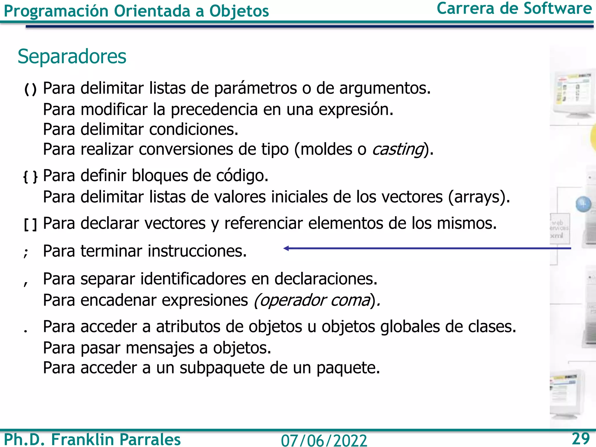 Programación Orientada a Objetos Carrera de Software
Ph.D. Franklin Parrales 29
07/06/2022
Separadores
() Para delimitar listas de parámetros o de argumentos.
Para modificar la precedencia en una expresión.
Para delimitar condiciones.
Para realizar conversiones de tipo (moldes o casting).
{} Para definir bloques de código.
Para delimitar listas de valores iniciales de los vectores (arrays).
[] Para declarar vectores y referenciar elementos de los mismos.
; Para terminar instrucciones.
, Para separar identificadores en declaraciones.
Para encadenar expresiones (operador coma).
. Para acceder a atributos de objetos u objetos globales de clases.
Para pasar mensajes a objetos.
Para acceder a un subpaquete de un paquete.
 