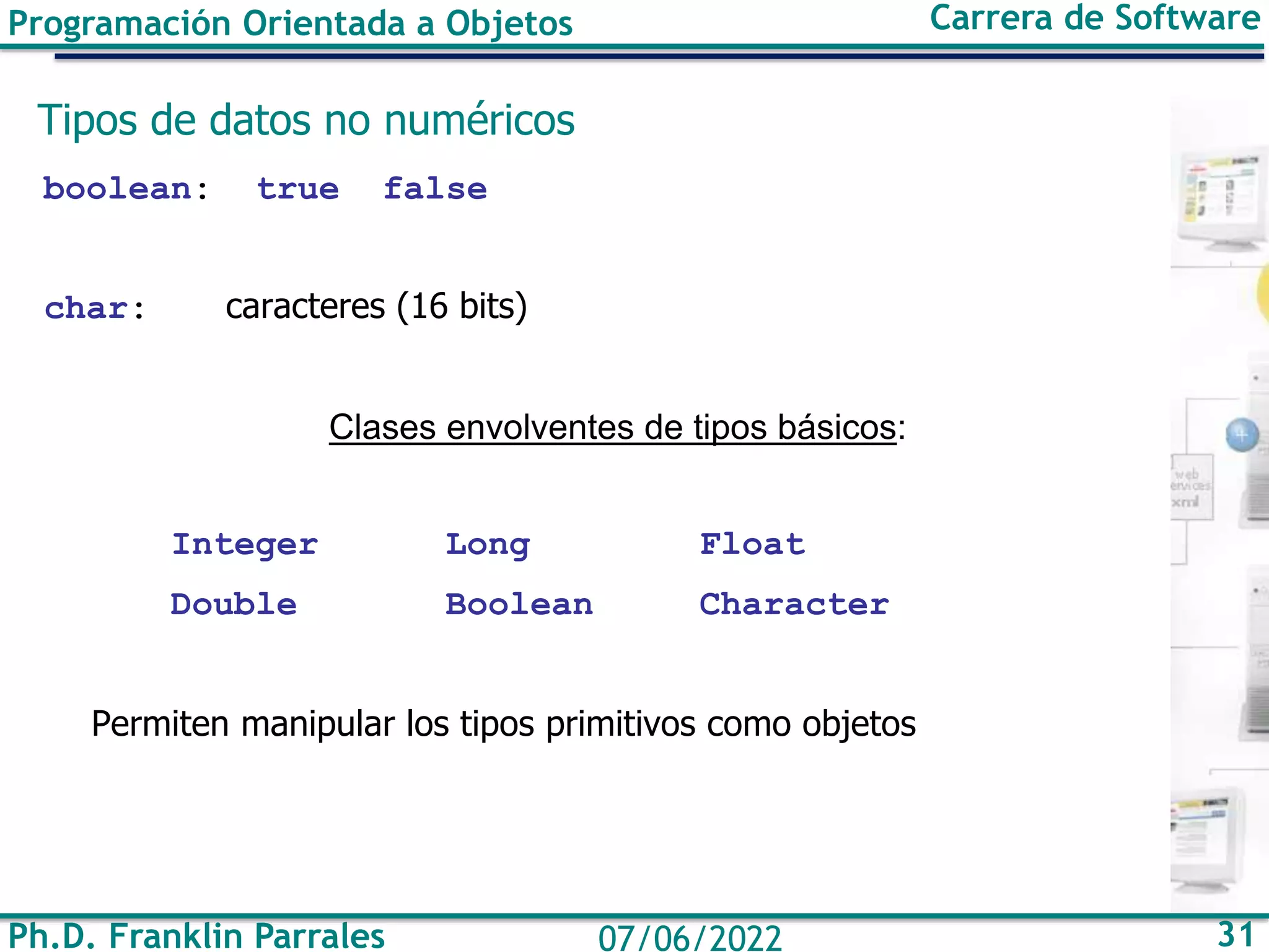 Programación Orientada a Objetos Carrera de Software
Ph.D. Franklin Parrales 31
07/06/2022
Tipos de datos no numéricos
boolean: true false
char: caracteres (16 bits)
Clases envolventes de tipos básicos:
Integer Long Float
Double Boolean Character
Permiten manipular los tipos primitivos como objetos
 