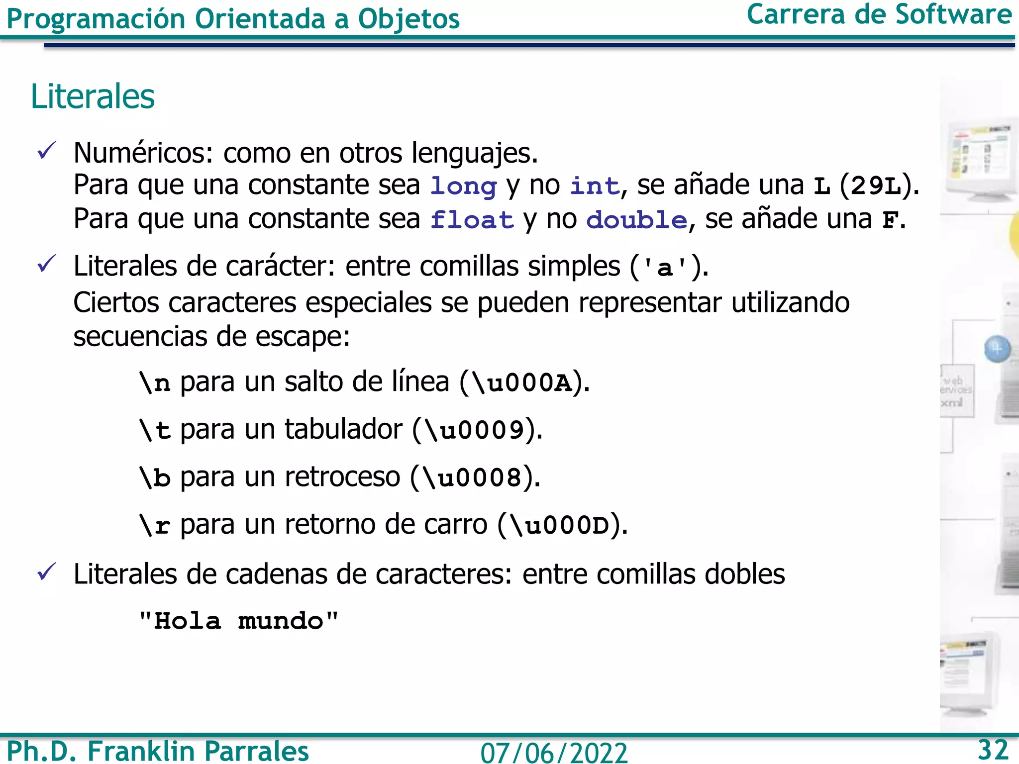 Programación Orientada a Objetos Carrera de Software
Ph.D. Franklin Parrales 32
07/06/2022
Literales
✓ Numéricos: como en otros lenguajes.
Para que una constante sea long y no int, se añade una L (29L).
Para que una constante sea float y no double, se añade una F.
✓ Literales de carácter: entre comillas simples ('a').
Ciertos caracteres especiales se pueden representar utilizando
secuencias de escape:
n para un salto de línea (u000A).
t para un tabulador (u0009).
b para un retroceso (u0008).
r para un retorno de carro (u000D).
✓ Literales de cadenas de caracteres: entre comillas dobles
"Hola mundo"
 