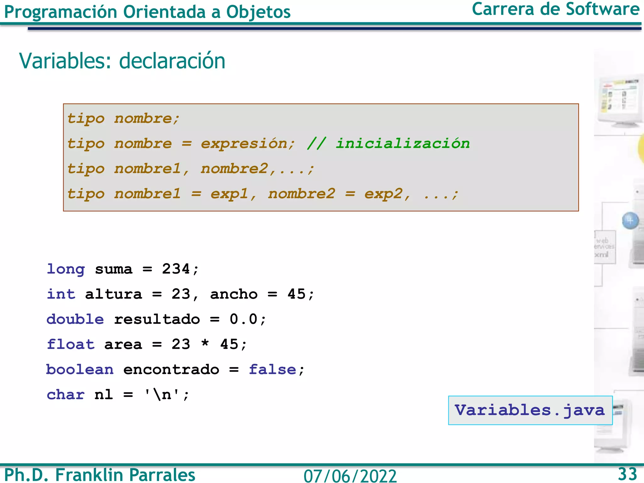 Programación Orientada a Objetos Carrera de Software
Ph.D. Franklin Parrales 33
07/06/2022
Variables: declaración
tipo nombre;
tipo nombre = expresión; // inicialización
tipo nombre1, nombre2,...;
tipo nombre1 = exp1, nombre2 = exp2, ...;
long suma = 234;
int altura = 23, ancho = 45;
double resultado = 0.0;
float area = 23 * 45;
boolean encontrado = false;
char nl = 'n';
Variables.java
 