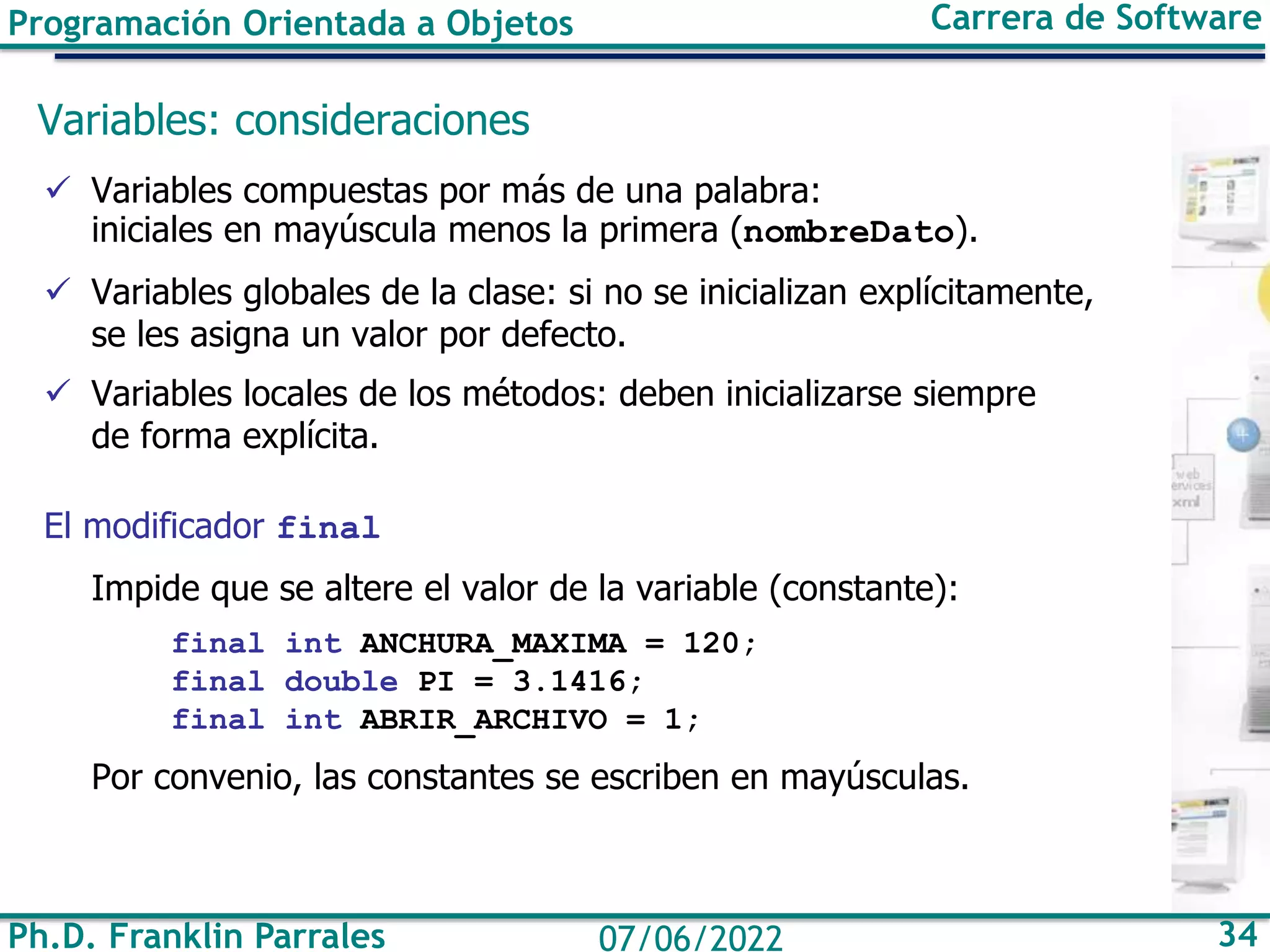 Programación Orientada a Objetos Carrera de Software
Ph.D. Franklin Parrales 34
07/06/2022
Variables: consideraciones
✓ Variables compuestas por más de una palabra:
iniciales en mayúscula menos la primera (nombreDato).
✓ Variables globales de la clase: si no se inicializan explícitamente,
se les asigna un valor por defecto.
✓ Variables locales de los métodos: deben inicializarse siempre
de forma explícita.
El modificador final
Impide que se altere el valor de la variable (constante):
final int ANCHURA_MAXIMA = 120;
final double PI = 3.1416;
final int ABRIR_ARCHIVO = 1;
Por convenio, las constantes se escriben en mayúsculas.
 