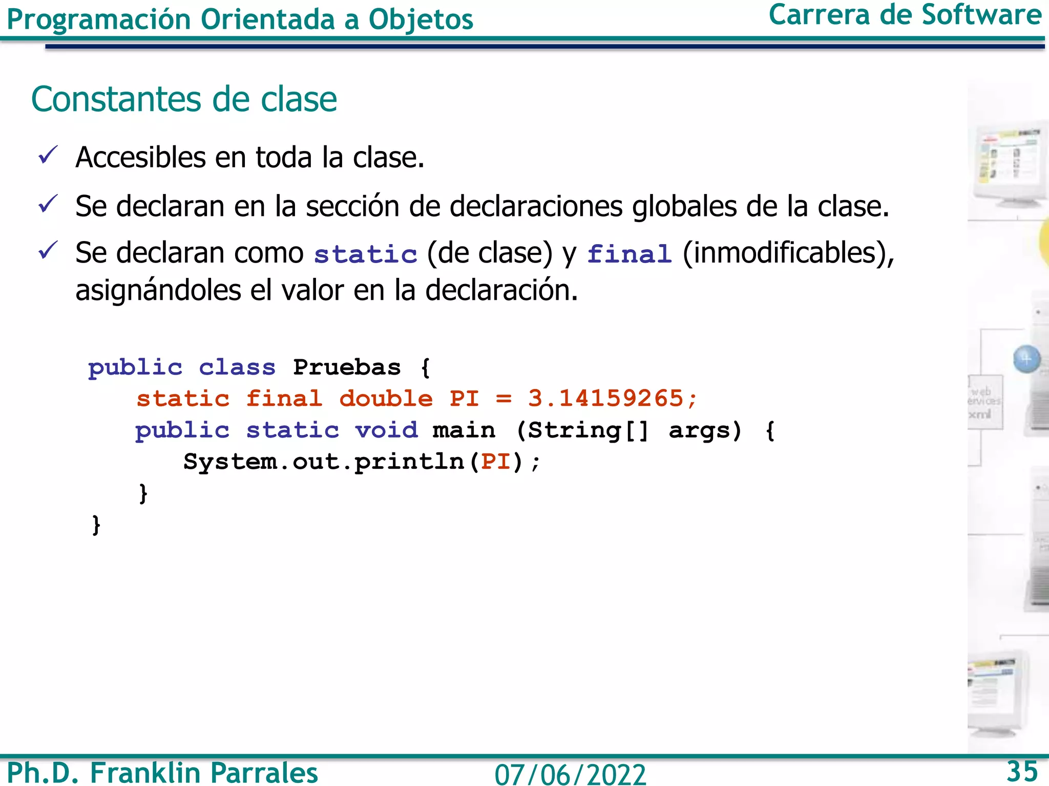 Programación Orientada a Objetos Carrera de Software
Ph.D. Franklin Parrales 35
07/06/2022
Constantes de clase
✓ Accesibles en toda la clase.
✓ Se declaran en la sección de declaraciones globales de la clase.
✓ Se declaran como static (de clase) y final (inmodificables),
asignándoles el valor en la declaración.
public class Pruebas {
static final double PI = 3.14159265;
public static void main (String[] args) {
System.out.println(PI);
}
}
 