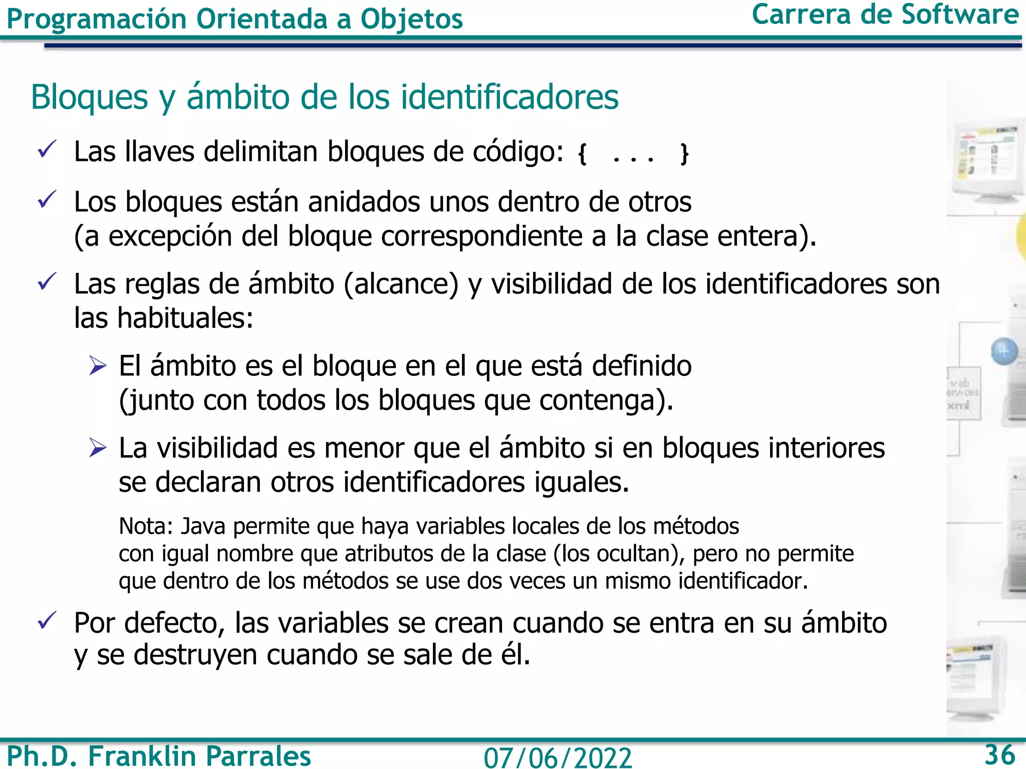 Programación Orientada a Objetos Carrera de Software
Ph.D. Franklin Parrales 36
07/06/2022
Bloques y ámbito de los identificadores
✓ Las llaves delimitan bloques de código: { ... }
✓ Los bloques están anidados unos dentro de otros
(a excepción del bloque correspondiente a la clase entera).
✓ Las reglas de ámbito (alcance) y visibilidad de los identificadores son
las habituales:
➢ El ámbito es el bloque en el que está definido
(junto con todos los bloques que contenga).
➢ La visibilidad es menor que el ámbito si en bloques interiores
se declaran otros identificadores iguales.
Nota: Java permite que haya variables locales de los métodos
con igual nombre que atributos de la clase (los ocultan), pero no permite
que dentro de los métodos se use dos veces un mismo identificador.
✓ Por defecto, las variables se crean cuando se entra en su ámbito
y se destruyen cuando se sale de él.
 