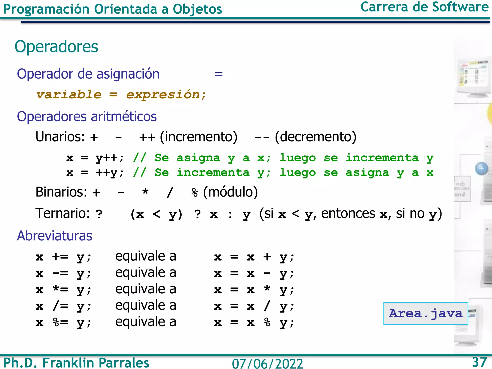 Programación Orientada a Objetos Carrera de Software
Ph.D. Franklin Parrales 37
07/06/2022
Operadores
Operador de asignación =
variable = expresión;
Operadores aritméticos
Unarios: + - ++ (incremento) -- (decremento)
x = y++; // Se asigna y a x; luego se incrementa y
x = ++y; // Se incrementa y; luego se asigna y a x
Binarios: + - * / % (módulo)
Ternario: ? (x < y) ? x : y (si x < y, entonces x, si no y)
Abreviaturas
x += y; equivale a x = x + y;
x -= y; equivale a x = x - y;
x *= y; equivale a x = x * y;
x /= y; equivale a x = x / y;
x %= y; equivale a x = x % y;
Area.java
 