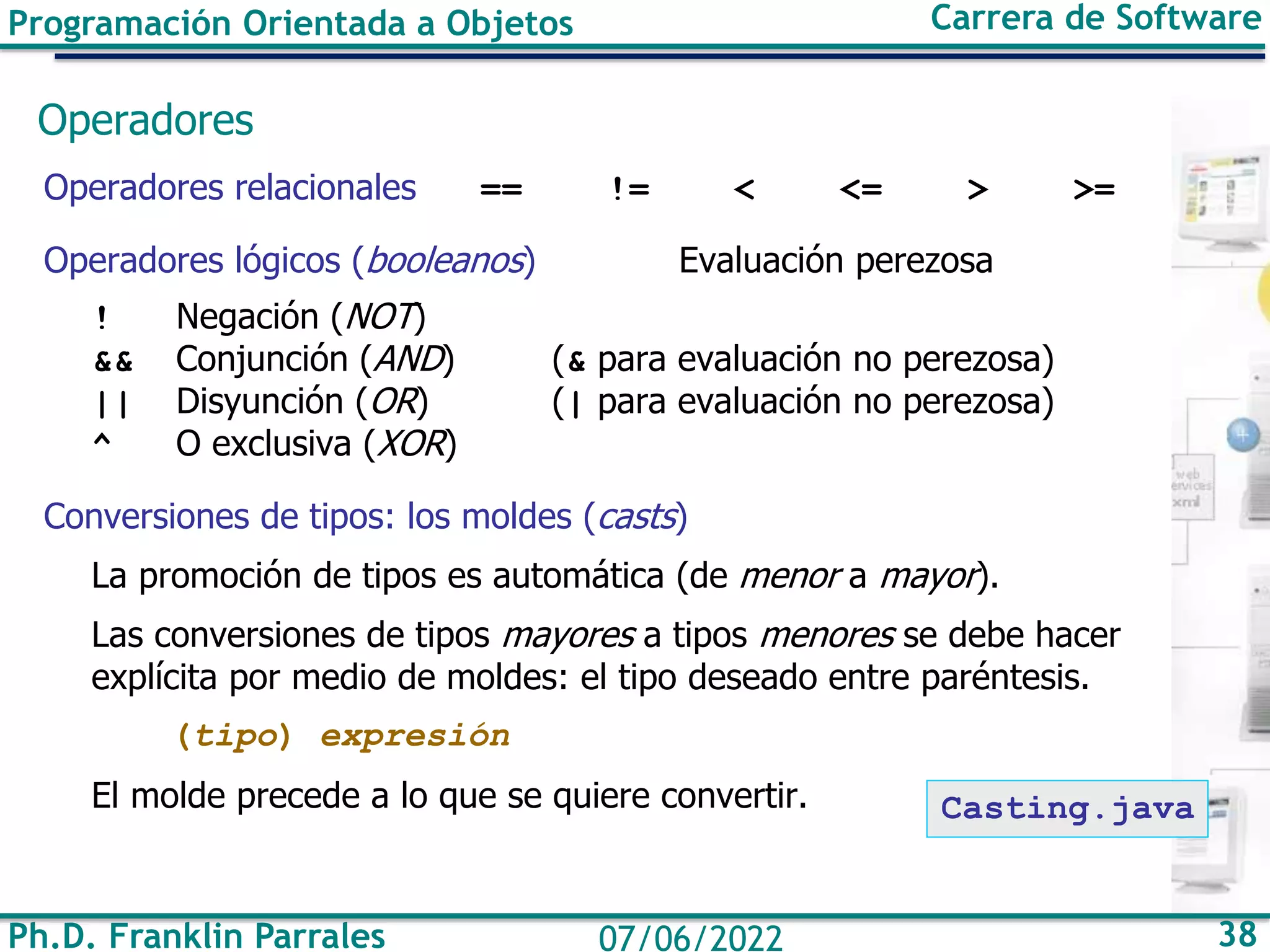 Programación Orientada a Objetos Carrera de Software
Ph.D. Franklin Parrales 38
07/06/2022
Operadores
Operadores relacionales == != < <= > >=
Operadores lógicos (booleanos) Evaluación perezosa
! Negación (NOT)
&& Conjunción (AND) (& para evaluación no perezosa)
|| Disyunción (OR) (| para evaluación no perezosa)
^ O exclusiva (XOR)
Conversiones de tipos: los moldes (casts)
La promoción de tipos es automática (de menor a mayor).
Las conversiones de tipos mayores a tipos menores se debe hacer
explícita por medio de moldes: el tipo deseado entre paréntesis.
(tipo) expresión
El molde precede a lo que se quiere convertir. Casting.java
 
