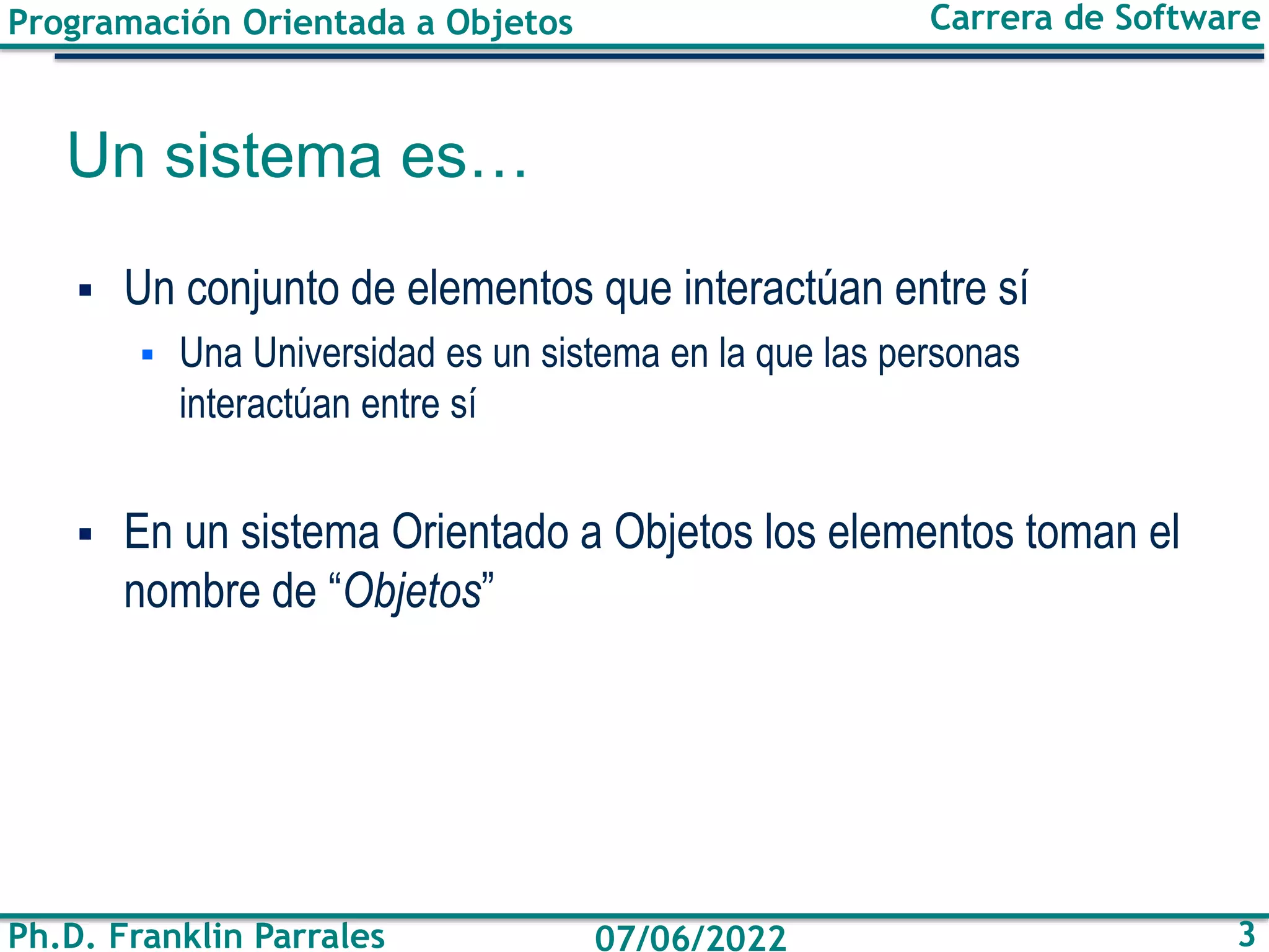 Programación Orientada a Objetos
Ph.D. Franklin Parrales
Carrera de Software
3
07/06/2022
Un sistema es…
▪ Un conjunto de elementos que interactúan entre sí
▪ Una Universidad es un sistema en la que las personas
interactúan entre sí
▪ En un sistema Orientado a Objetos los elementos toman el
nombre de “Objetos”
 