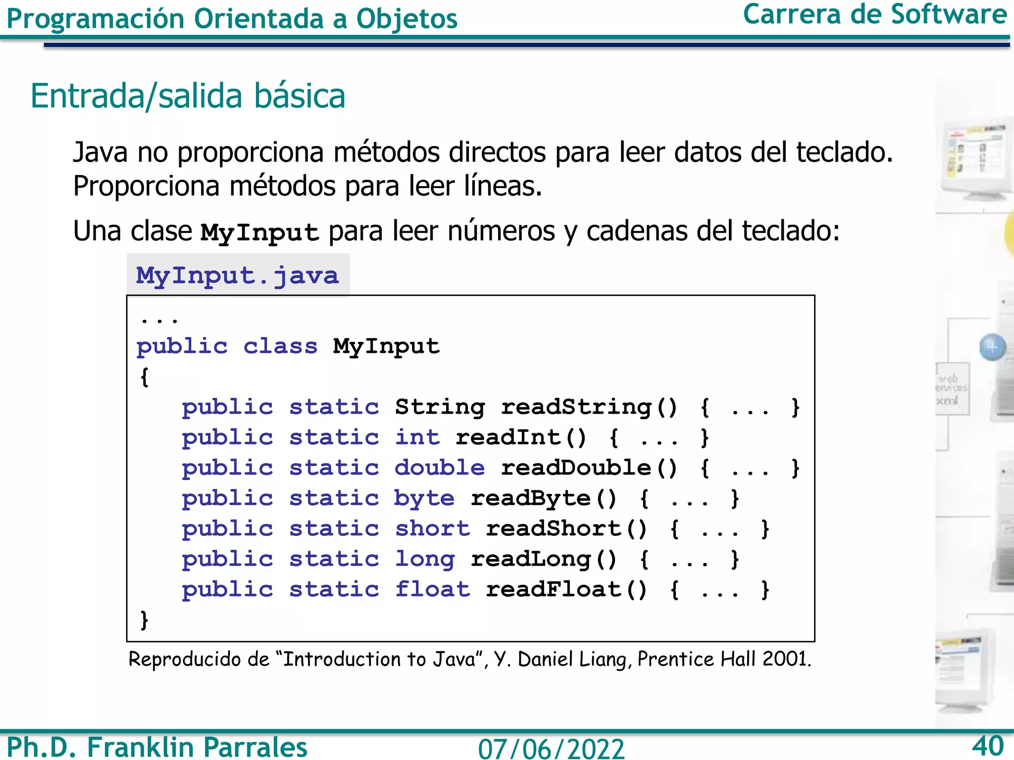 Programación Orientada a Objetos Carrera de Software
Ph.D. Franklin Parrales 40
07/06/2022
Entrada/salida básica
Java no proporciona métodos directos para leer datos del teclado.
Proporciona métodos para leer líneas.
Una clase MyInput para leer números y cadenas del teclado:
MyInput.java
...
public class MyInput
{
public static String readString() { ... }
public static int readInt() { ... }
public static double readDouble() { ... }
public static byte readByte() { ... }
public static short readShort() { ... }
public static long readLong() { ... }
public static float readFloat() { ... }
}
Reproducido de “Introduction to Java”, Y. Daniel Liang, Prentice Hall 2001.
 