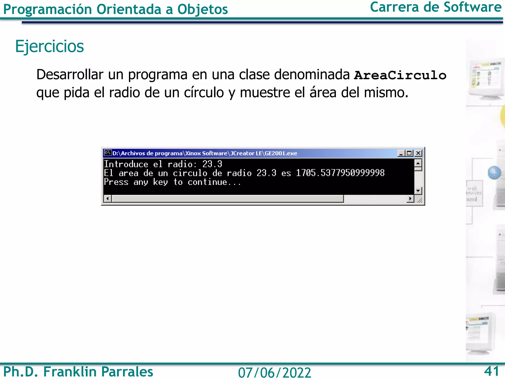 Programación Orientada a Objetos Carrera de Software
Ph.D. Franklin Parrales 41
07/06/2022
Ejercicios
Desarrollar un programa en una clase denominada AreaCirculo
que pida el radio de un círculo y muestre el área del mismo.
 