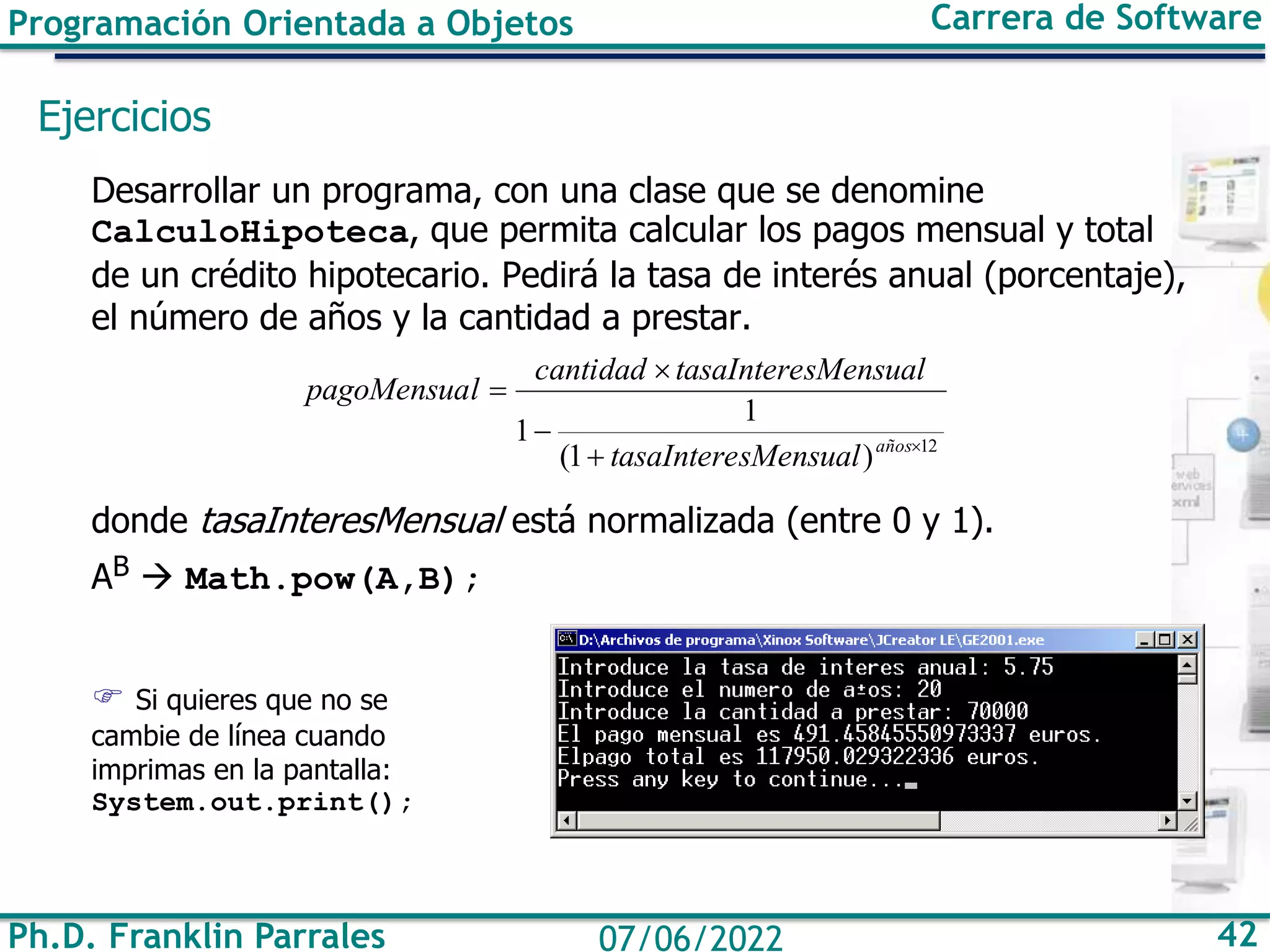 Programación Orientada a Objetos Carrera de Software
Ph.D. Franklin Parrales 42
07/06/2022
Ejercicios
Desarrollar un programa, con una clase que se denomine
CalculoHipoteca, que permita calcular los pagos mensual y total
de un crédito hipotecario. Pedirá la tasa de interés anual (porcentaje),
el número de años y la cantidad a prestar.
donde tasaInteresMensual está normalizada (entre 0 y 1).
AB → Math.pow(A,B);
 Si quieres que no se
cambie de línea cuando
imprimas en la pantalla:
System.out.print();
12
)
1
(
1
1 
+
−

=
años
sMensual
tasaIntere
sMensual
tasaIntere
cantidad
l
pagoMensua
 