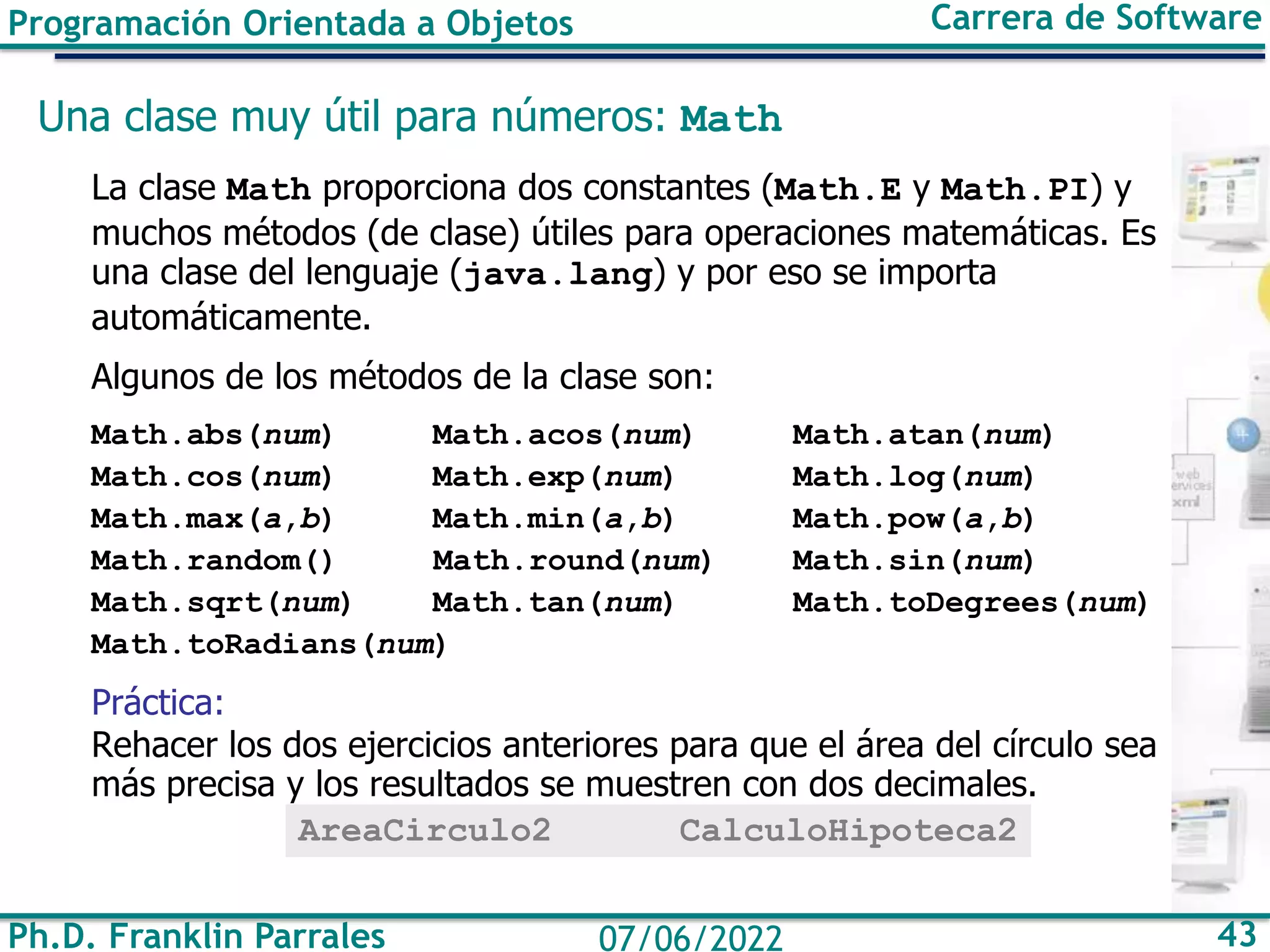 Programación Orientada a Objetos Carrera de Software
Ph.D. Franklin Parrales 43
07/06/2022
Una clase muy útil para números: Math
La clase Math proporciona dos constantes (Math.E y Math.PI) y
muchos métodos (de clase) útiles para operaciones matemáticas. Es
una clase del lenguaje (java.lang) y por eso se importa
automáticamente.
Algunos de los métodos de la clase son:
Math.abs(num) Math.acos(num) Math.atan(num)
Math.cos(num) Math.exp(num) Math.log(num)
Math.max(a,b) Math.min(a,b) Math.pow(a,b)
Math.random() Math.round(num) Math.sin(num)
Math.sqrt(num) Math.tan(num) Math.toDegrees(num)
Math.toRadians(num)
Práctica:
Rehacer los dos ejercicios anteriores para que el área del círculo sea
más precisa y los resultados se muestren con dos decimales.
AreaCirculo2 CalculoHipoteca2
 