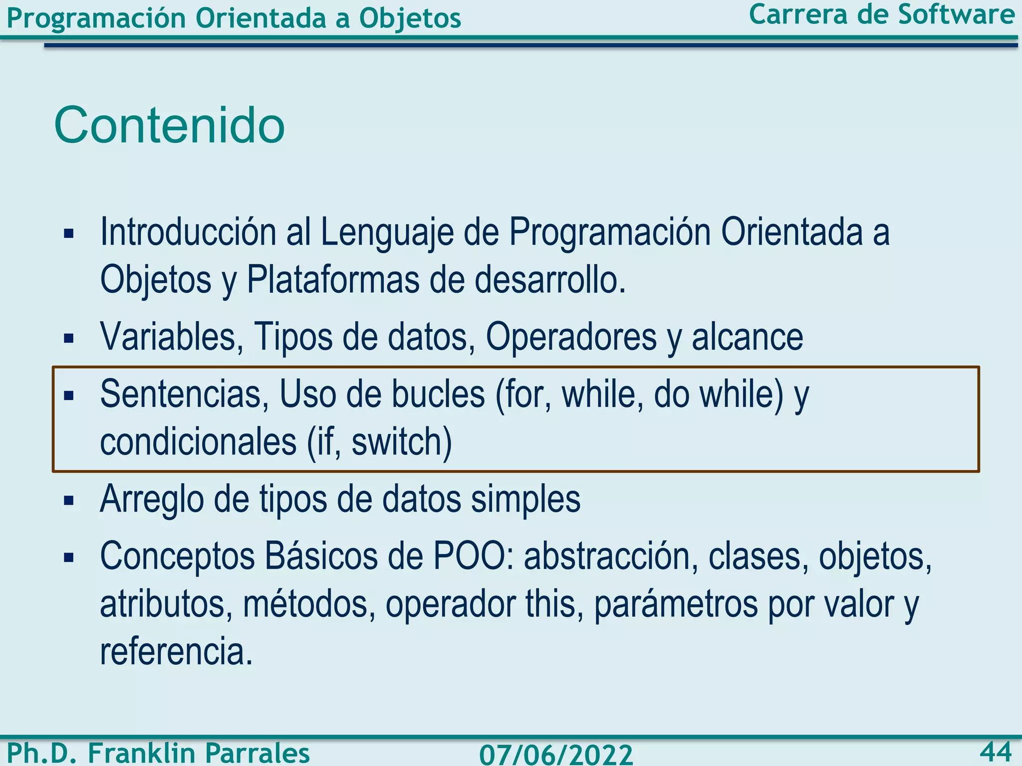 Programación Orientada a Objetos
Ph.D. Franklin Parrales
Carrera de Software
44
07/06/2022
Contenido
▪ Introducción al Lenguaje de Programación Orientada a
Objetos y Plataformas de desarrollo.
▪ Variables, Tipos de datos, Operadores y alcance
▪ Sentencias, Uso de bucles (for, while, do while) y
condicionales (if, switch)
▪ Arreglo de tipos de datos simples
▪ Conceptos Básicos de POO: abstracción, clases, objetos,
atributos, métodos, operador this, parámetros por valor y
referencia.
 