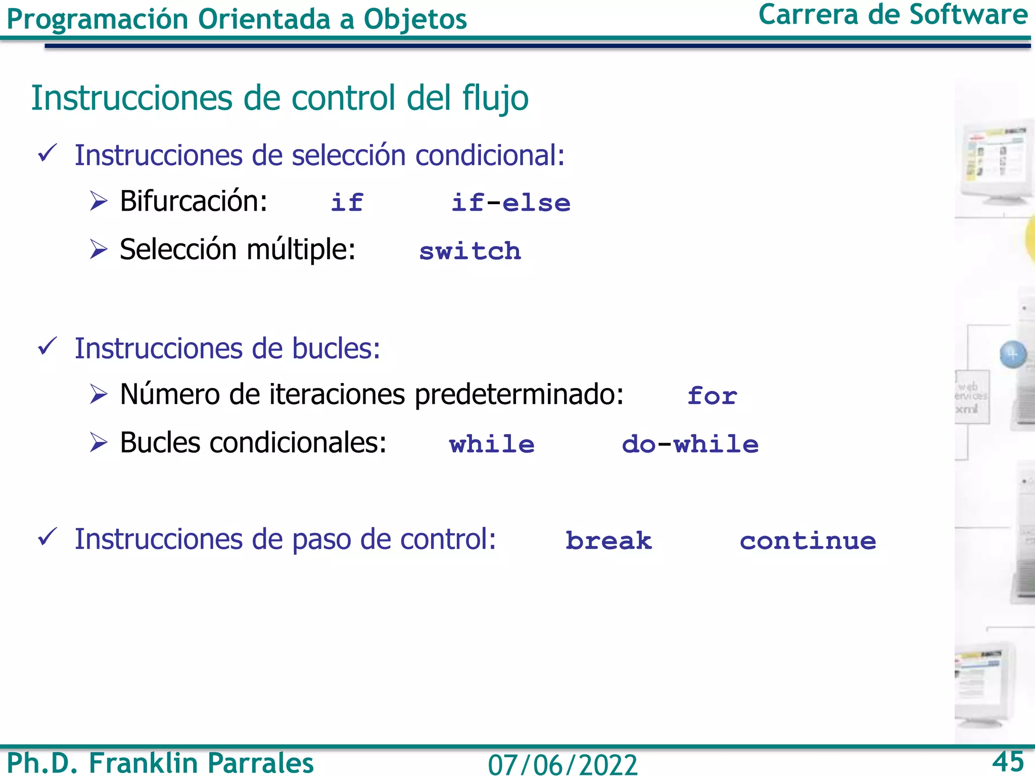 Programación Orientada a Objetos Carrera de Software
Ph.D. Franklin Parrales 45
07/06/2022
Instrucciones de control del flujo
✓ Instrucciones de selección condicional:
➢ Bifurcación: if if-else
➢ Selección múltiple: switch
✓ Instrucciones de bucles:
➢ Número de iteraciones predeterminado: for
➢ Bucles condicionales: while do-while
✓ Instrucciones de paso de control: break continue
 
